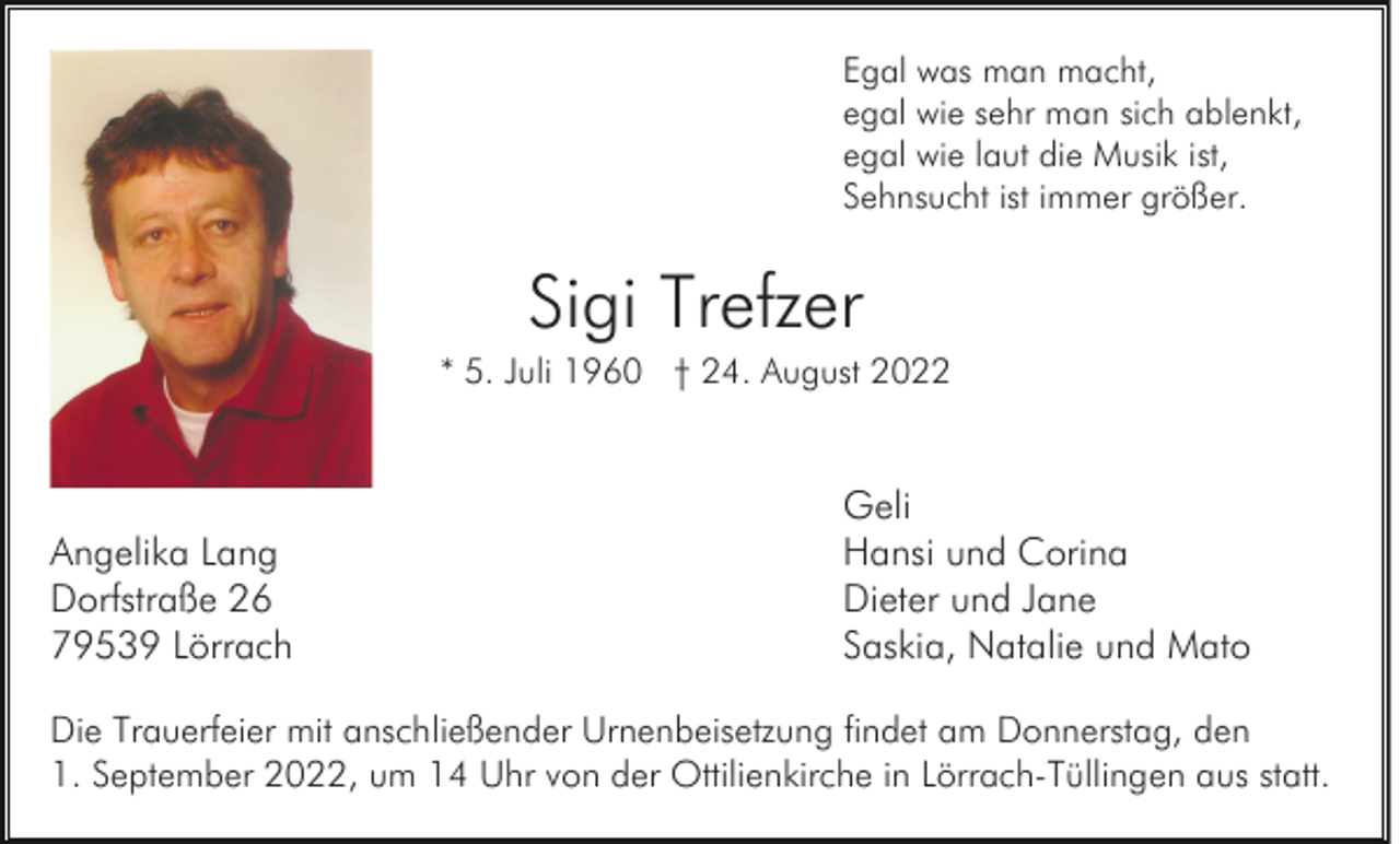 <p>Egal was man macht,<br />egal wie sehr man sich ablenkt,<br />egal wie laut die Musik ist,<br />Sehnsucht ist immer größer.</p><p>Sigi Trefzer<br />* 5. Juli 1960 † 24. August 2022</p><p>Angelika Lang<br />Dorfstraße 26<br />79539 Lörrach</p><p>Geli<br />Hansi und Corina<br />Dieter und Jane<br />Saskia, Natalie und Mato</p><p>Die Trauerfeier mit anschließender Urnenbeisetzung findet am Donnerstag, den<br />1. September 2022, um 14 Uhr von der Ottilienkirche in Lörrach-Tüllingen aus statt.</p>