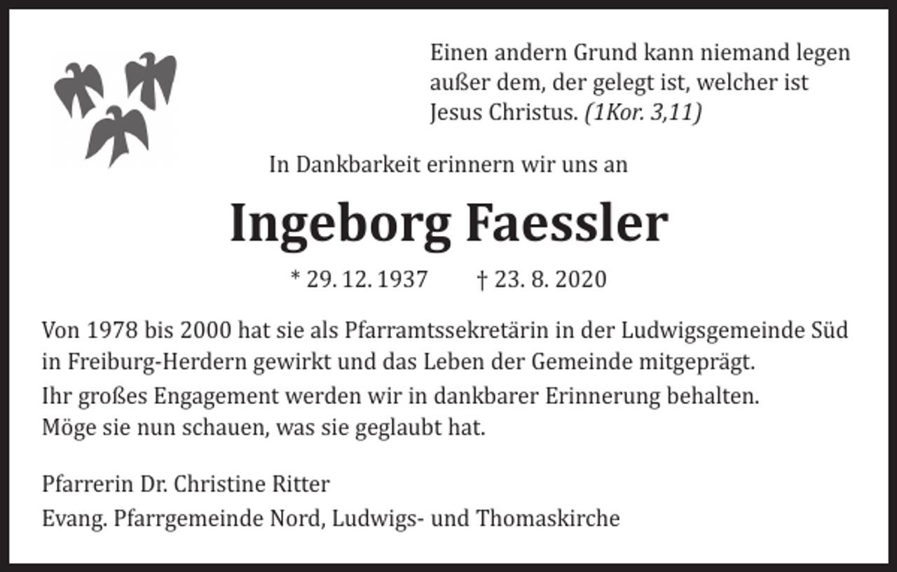 <p>andern<br />EinenEinen<br />andern Grund<br />kannGrund<br />niemandkann<br />legen niemand legen<br />außeraußer<br />dem, derdem,<br />gelegtder<br />ist, welcher<br />ist<br />gelegt ist, welcher ist<br />Jesus Christus. (1Kor. 3,11)<br />Jesus Christus. (1Kor. 3,11)</p><p>In Dankbarkeit<br />In Dankbarkeit<br />erinnernerinnern<br />wir uns anwir uns an</p><p>Ingeborg Faessler<br />Ingeborg<br />Faessler<br />* 29.12.1937 † 23.8.2020</p><p>* 29. 12. 1937 † 23. 8. 2020</p><p>Von 1978 bis 2000 hat sie als Pfarramtssekretärin in der<br />Ludwigsgemeinde<br />Freiburg-Herdern<br />gewirktin<br />und<br />das<br />Von 1978<br />bis 2000 hatSüd<br />sieinals<br />Pfarramtssekretärin<br />der<br />Ludwigsgemeinde Süd<br />Leben der Gemeinde mitgeprägt.</p><p>in Freiburg-Herdern gewirkt und das Leben der Gemeinde mitgeprägt.<br />Ihr großes<br />Engagement<br />werdenwir<br />wirin<br />indankbarer<br />dankbarer Erinnerung<br />Ihr großes<br />Engagement<br />werden<br />Erinnerung behalten.<br />behalten.<br />Möge<br />sie<br />nun<br />schauen,<br />was<br />sie<br />geglaubt hat.<br />Möge sie nun schauen, was sie geglaubt hat.<br />Pfarrerin Dr. Christine Ritter</p><p>Pfarrerin<br />Dr.Pfarrgemeinde<br />Christine Ritter<br />Evang.<br />Nord,<br />Ludwigsund Thomaskirche<br />Evang.<br />Pfarrgemeinde<br />Nord, Ludwigs- und Thomaskirche</p>