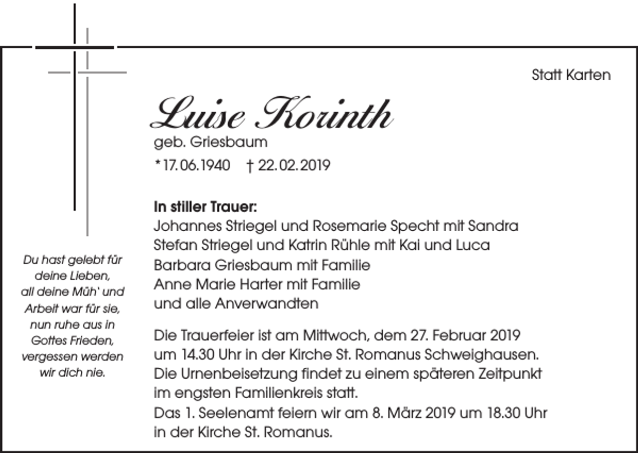 <p>Statt Karten</p><p>Luise Korinth<br />geb. Griesbaum<br />*17. 06.1940 † 22. 02. 2019</p><p>Du hast gelebt für<br />deine Lieben,<br />all deine Müh‘ und<br />Arbeit war für sie,<br />nun ruhe aus in<br />Gottes Frieden,<br />vergessen werden<br />wir dich nie.</p><p>In stiller Trauer:<br />Johannes Striegel und Rosemarie Specht mit Sandra<br />Stefan Striegel und Katrin Rühle mit Kai und Luca<br />Barbara Griesbaum mit Familie<br />Anne Marie Harter mit Familie<br />und alle Anverwandten<br />Die Trauerfeier ist am Mittwoch, dem 27. Februar 2019<br />um 14.30 Uhr in der Kirche St. Romanus Schweighausen.<br />Die Urnenbeisetzung findet zu einem späteren Zeitpunkt<br />im engsten Familienkreis statt.<br />Das 1. Seelenamt feiern wir am 8. März 2019 um 18.30 Uhr<br />in der Kirche St. Romanus.</p>