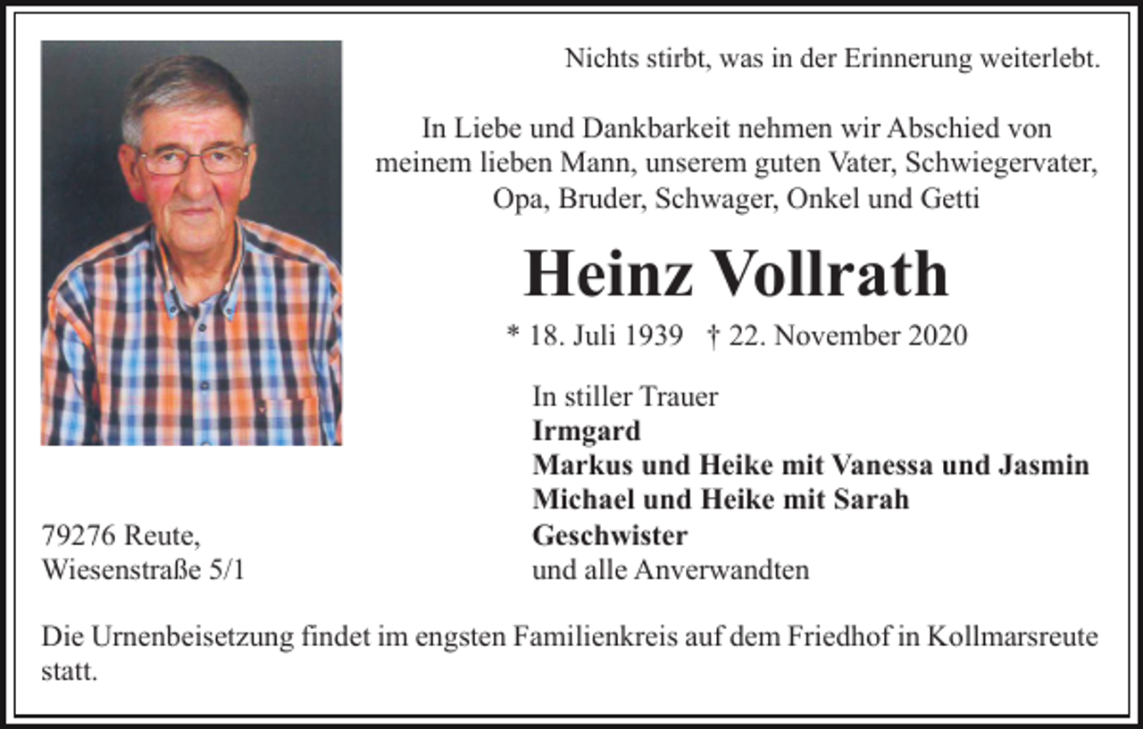 <p>Nichts stirbt, was in der Erinnerung weiterlebt.</p><p>In Liebe und Dankbarkeit nehmen wir Abschied von<br />meinem lieben Mann, unserem guten Vater, Schwiegervater,<br />Opa, Bruder, Schwager, Onkel und Getti</p><p>Heinz Vollrath<br />* 18. Juli 1939 † 22. November 2020</p><p>79276 Reute,<br />Wiesenstraße 5/1</p><p>In stiller Trauer<br />Irmgard<br />Markus und Heike mit Vanessa und Jasmin<br />Michael und Heike mit Sarah<br />Geschwister<br />und alle Anverwandten</p><p>Die Urnenbeisetzung findet im engsten Familienkreis auf dem Friedhof in Kollmarsreute<br />statt.</p>