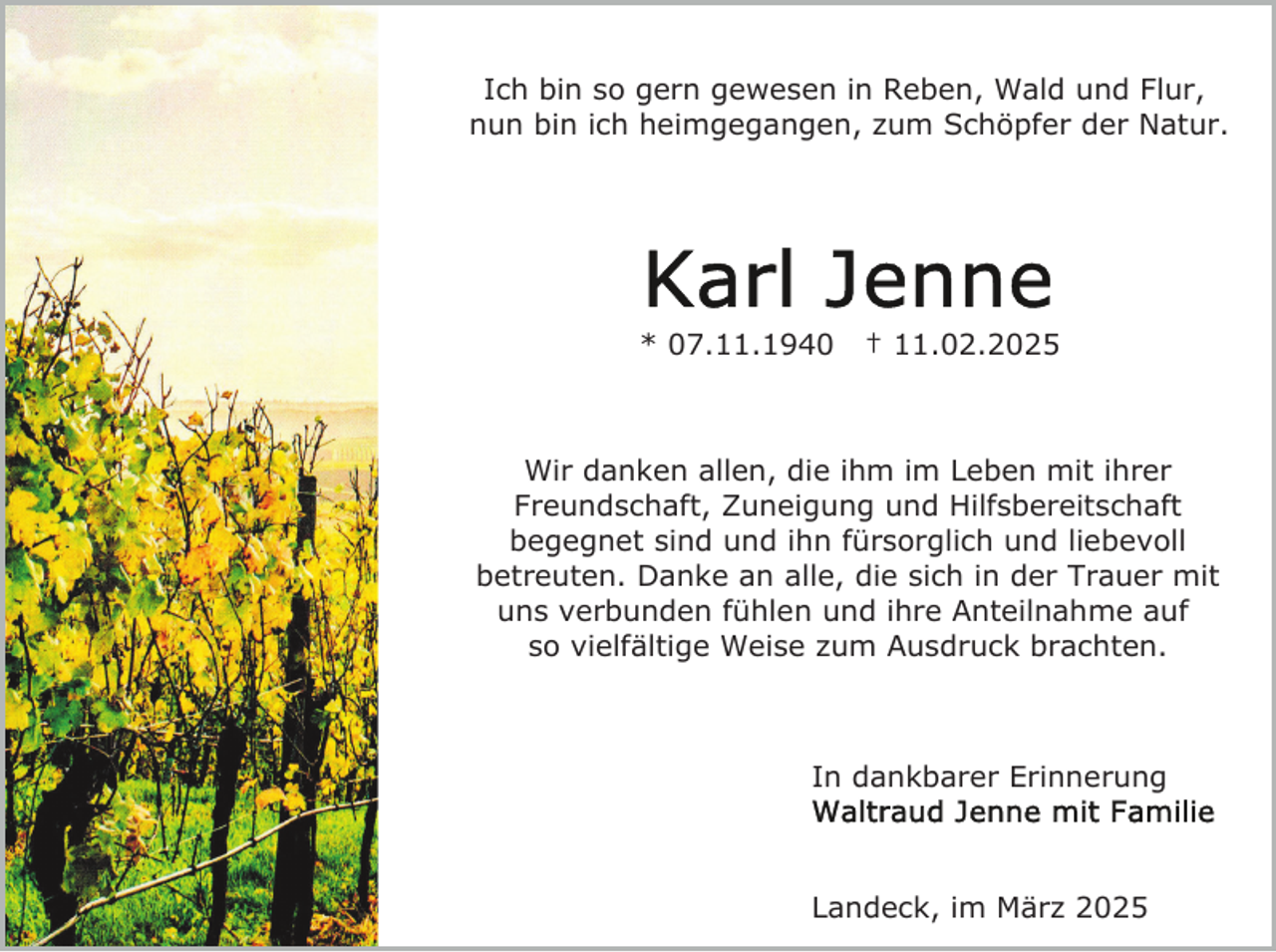 <p>Ich bin so gern gewesen in Reben, Wald und Flur,<br />nun bin ich heimgegangen, zum Schöpfer der Natur.</p><p>* 07.11.1940</p><p>† 11.02.2025</p><p>Wir danken allen, die ihm im Leben mit ihrer<br />Freundschaft, Zuneigung und Hilfsbereitschaft<br />begegnet sind und ihn fürsorglich und liebevoll<br />betreuten. Danke an alle, die sich in der Trauer mit<br />uns verbunden fühlen und ihre Anteilnahme auf<br />so vielfältige Weise zum Ausdruck brachten.</p><p>In dankbarer Erinnerung</p><p>Landeck, im März 2025</p>