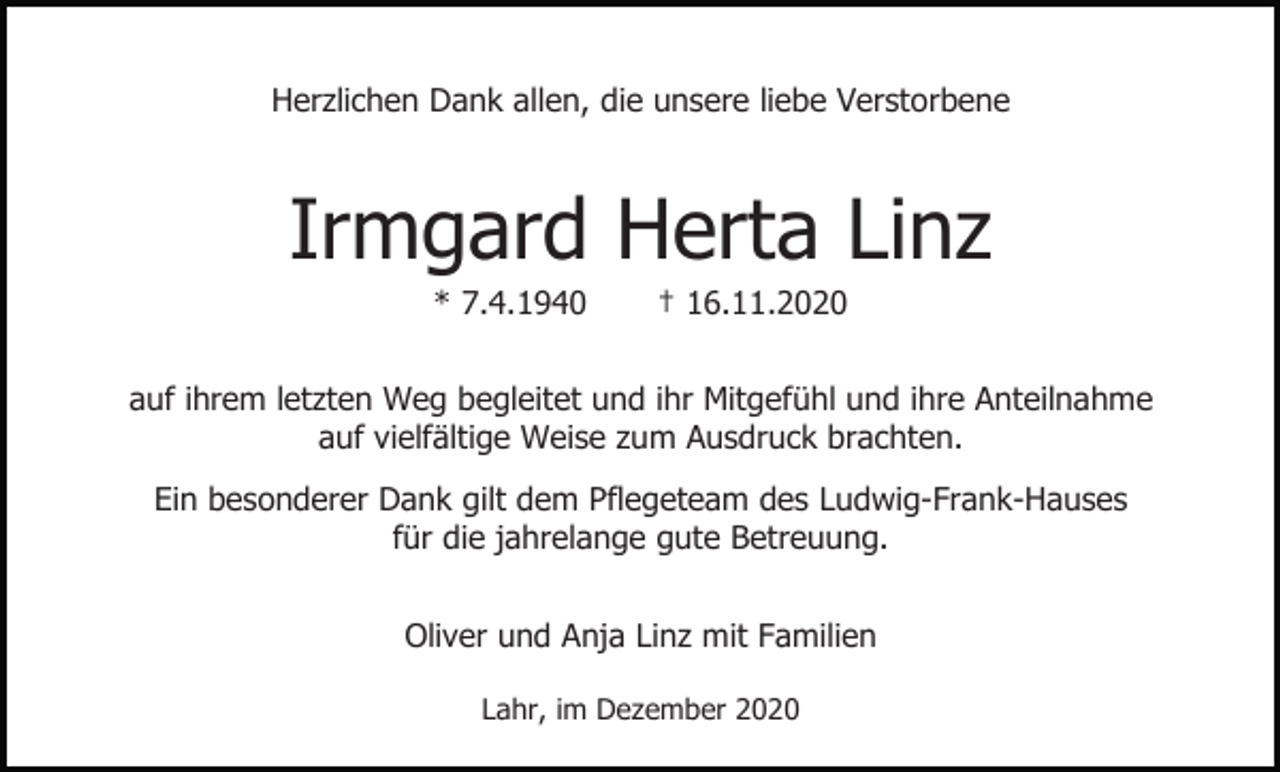 <p>Herzlichen Dank allen, die unsere liebe Verstorbene</p><p>Irmgard Herta Linz<br />* 7.4.1940</p><p>† 16.11.2020</p><p>auf ihrem letzten Weg begleitet und ihr Mitgefühl und ihre Anteilnahme<br />auf vielfältige Weise zum Ausdruck brachten.<br />Ein besonderer Dank gilt dem Pflegeteam des Ludwig-Frank-Hauses<br />für die jahrelange gute Betreuung.<br />Oliver und Anja Linz mit Familien<br />Lahr, im Dezember 2020</p>