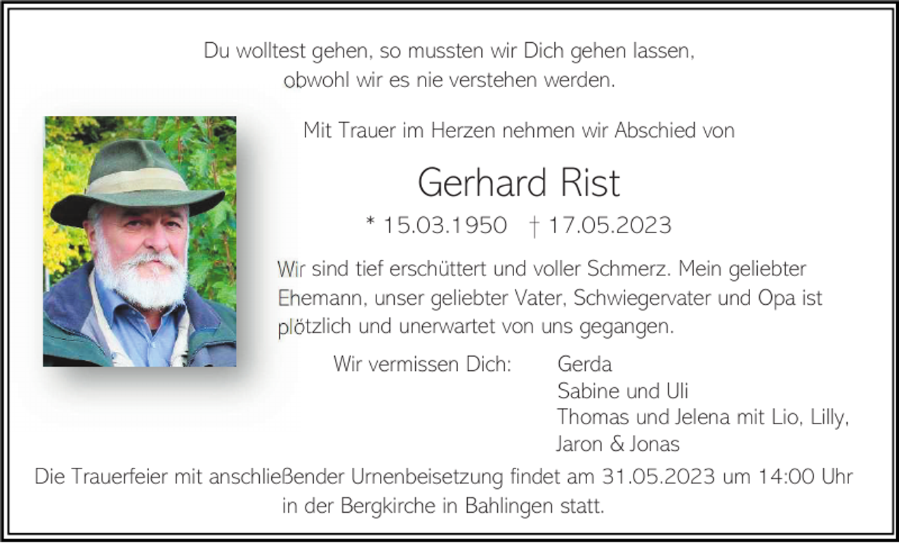 <p>Du wolltest gehen, so mussten wir Dich gehen lassen,<br />obwohl wir es nie verstehen werden.<br />Mit Trauer im Herzen nehmen wir Abschied von</p><p>Gerhard Rist<br />* 15.03.1950 † 17.05.2023<br />Wir sind tief erschüttert und voller Schmerz. Mein geliebter<br />Ehemann, unser geliebter Vater, Schwiegervater und Opa ist<br />plötzlich und unerwartet von uns gegangen.<br />Wir vermissen Dich:</p><p>Gerda<br />Sabine und Uli<br />Thomas und Jelena mit Lio, Lilly,<br />Jaron &amp; Jonas<br />Die Trauerfeier mit anschließender Urnenbeisetzung findet am 31.05.2023 um 14:00 Uhr<br />in der Bergkirche in Bahlingen statt.</p>