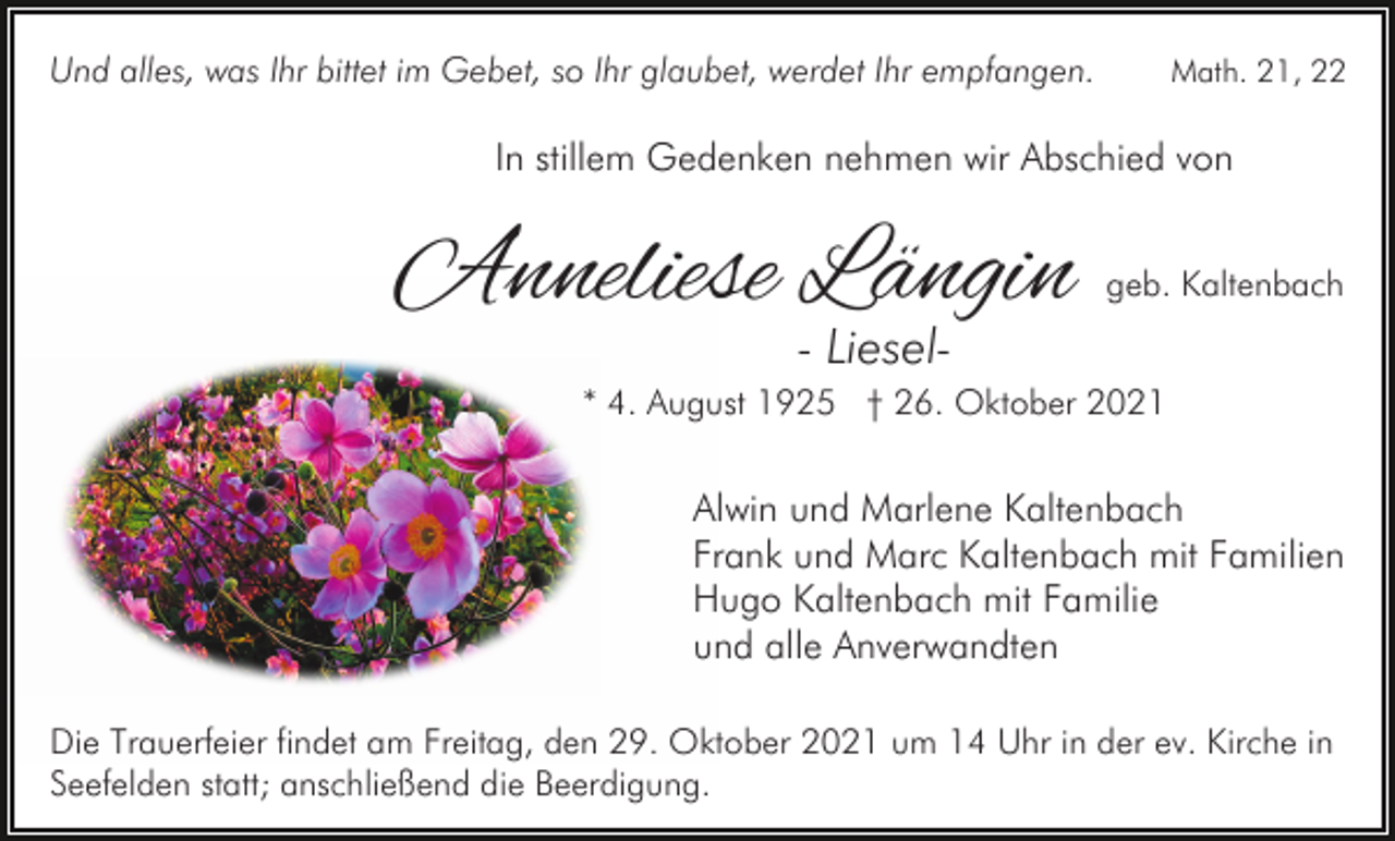 <p>Und alles, was Ihr bittet im Gebet, so Ihr glaubet, werdet Ihr empfangen.</p><p>Math. 21, 22</p><p>In stillem Gedenken nehmen wir Abschied von</p><p>Anneliese Längin</p><p>geb. Kaltenbach</p><p>- Liesel-</p><p>* 4. August 1925 † 26. Oktober 2021</p><p>Alwin und Marlene Kaltenbach<br />Frank und Marc Kaltenbach mit Familien<br />Hugo Kaltenbach mit Familie<br />und alle Anverwandten<br />Die Trauerfeier findet am Freitag, den 29. Oktober 2021 um 14 Uhr in der ev. Kirche in<br />Seefelden statt; anschließend die Beerdigung.</p>