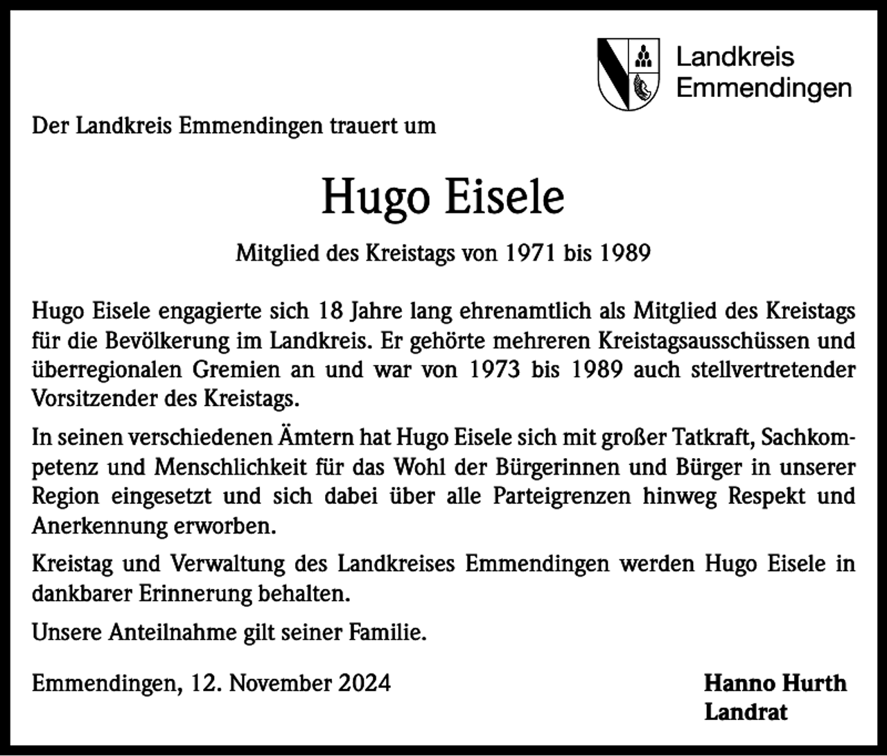 <p>Landkreis<br />Emmendingen<br />Der Landkreis Emmendingen trauert um</p><p>Hugo Eisele<br />Mitglied des Kreistags von 1971 bis 1989<br />Hugo Eisele engagierte sich 18 Jahre lang ehrenamtlich als Mitglied des Kreistags<br />für die Bevölkerung im Landkreis. Er gehörte mehreren Kreistagsausschüssen und<br />überregionalen Gremien an und war von 1973 bis 1989 auch stellvertretender<br />Vorsitzender des Kreistags.<br />In seinen verschiedenen Ämtern hat Hugo Eisele sich mit großer Tatkraft, Sachkompetenz und Menschlichkeit für das Wohl der Bürgerinnen und Bürger in unserer<br />Region eingesetzt und sich dabei über alle Parteigrenzen hinweg Respekt und<br />Anerkennung erworben.<br />Kreistag und Verwaltung des Landkreises Emmendingen werden Hugo Eisele in<br />dankbarer Erinnerung behalten.<br />Unsere Anteilnahme gilt seiner Familie.<br />Emmendingen, 12. November 2024 Hanno Hurth<br />Landrat</p>