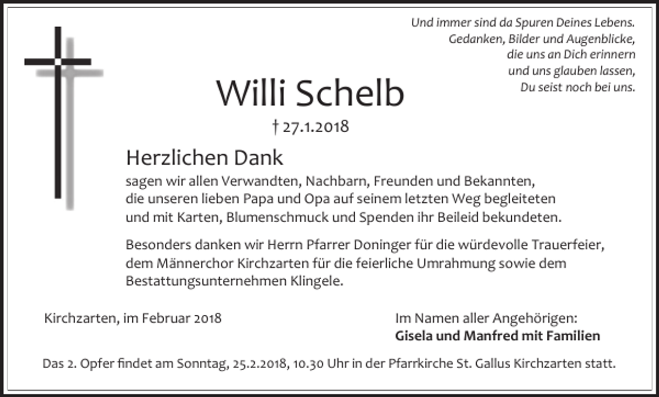 <p>Willi Schelb</p><p>Und immer sind da Spuren Deines Lebens.<br />Gedanken, Bilder und Augenblicke,<br />die uns an Dich erinnern<br />und uns glauben lassen,<br />Du seist noch bei uns.</p><p>† 27.1.2018</p><p>Herzlichen Dank</p><p>sagen wir allen Verwandten, Nachbarn, Freunden und Bekannten,<br />die unseren lieben Papa und Opa auf seinem letzten Weg begleiteten<br />und mit Karten, Blumenschmuck und Spenden ihr Beileid bekundeten.<br />Besonders danken wir Herrn Pfarrer Doninger für die würdevolle Trauerfeier,<br />dem Männerchor Kirchzarten für die feierliche Umrahmung sowie dem<br />Bestattungsunternehmen Klingele.<br />Kirchzarten, im Februar 2018</p><p>Im Namen aller Angehörigen:<br />Gisela und Manfred mit Familien</p><p>Das 2. Opfer findet am Sonntag, 25.2.2018, 10.30 Uhr in der Pfarrkirche St. Gallus Kirchzarten statt.</p>