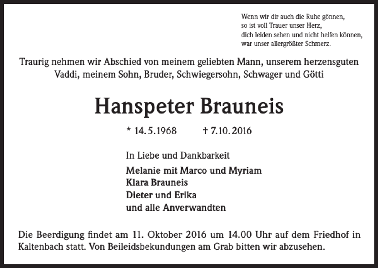 <p>Wenn wir dir auch die Ruhe gönnen,<br />so ist voll Trauer unser Herz,<br />dich leiden sehen und nicht helfen können,<br />war unser allergrößter Schmerz.</p><p>Traurig nehmen wir Abschied von meinem geliebten Mann, unserem herzensguten<br />Vaddi, meinem Sohn, Bruder, Schwiegersohn, Schwager und Götti</p><p>Hanspeter Brauneis<br />* 14. 5.1968</p><p>† 7.10. 2016</p><p>In Liebe und Dankbarkeit<br />Melanie mit Marco und Myriam<br />Klara Brauneis<br />Dieter und Erika<br />und alle Anverwandten<br />Die Beerdigung findet am 11. Oktober 2016 um 14.00 Uhr auf dem Friedhof in<br />Kaltenbach statt. Von Beileidsbekundungen am Grab bitten wir abzusehen.</p>