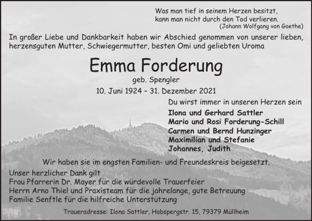 <p>Was man tief in seinem Herzen besitzt,<br />kann man nicht durch den Tod verlieren.</p><p>(Johann Wolfgang von Goethe)</p><p>In großer Liebe und Dankbarkeit haben wir Abschied genommen von unserer lieben,<br />herzensguten Mutter, Schwiegermutter, besten Omi und geliebten Uroma</p><p>Emma Forderung</p><p>geb. Spengler<br />10. Juni 1924 – 31. Dezember 2021<br />Du wirst immer in unseren Herzen sein<br />Ilona und Gerhard Sattler<br />Mario und Rosi Forderung-Schill<br />Carmen und Bernd Hunzinger<br />Maximilian und Stefanie<br />Johannes, Judith</p><p>Wir haben sie im engsten Familien- und Freundeskreis beigesetzt.<br />Unser herzlicher Dank gilt<br />Frau Pfarrerin Dr. Mayer für die würdevolle Trauerfeier<br />Herrn Arno Thiel und Praxisteam für die jahrelange, gute Betreuung<br />Familie Senftle für die hilfreiche Unterstützung<br />Traueradresse: Ilona Sattler, Habspergstr. 15, 79379 Müllheim</p>