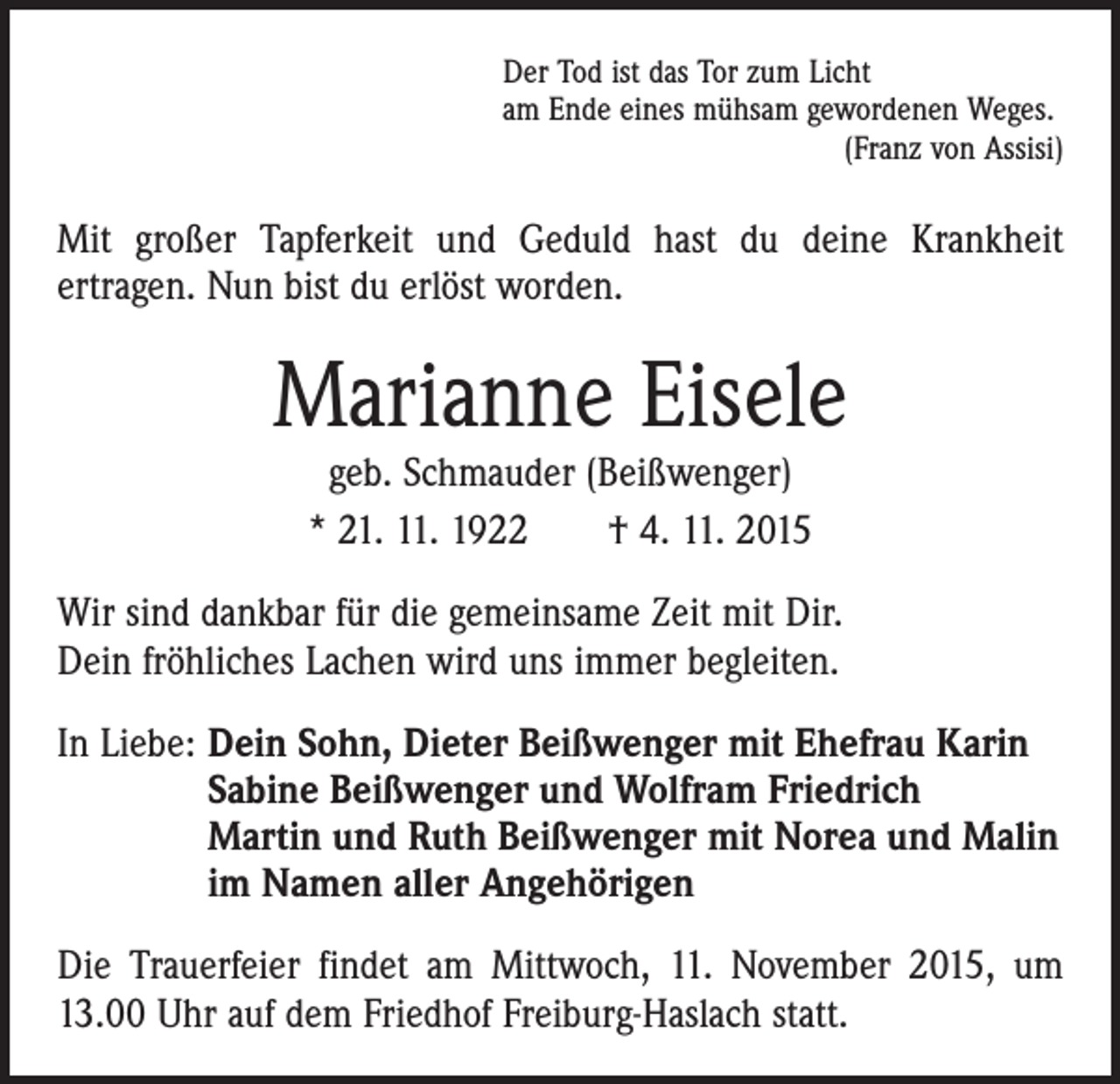 <p>Der Tod ist das Tor zum Licht<br />am Ende eines mühsam gewordenen Weges.</p><p>(Franz von Assisi)</p><p>Mit großer Tapferkeit und Geduld hast du deine Krankheit<br />­ertragen. Nun bist du erlöst worden.</p><p>Marianne Eisele<br />geb. Schmauder (Beißwenger)<br />* 21. 11. 1922 † 4. 11. 2015</p><p>Wir sind dankbar für die gemeinsame Zeit mit Dir.<br />Dein fröhliches Lachen wird uns immer begleiten.<br />In Liebe: D<br />ein Sohn, Dieter Beißwenger mit Ehefrau Karin<br />Sabine Beißwenger und Wolfram Friedrich<br />Martin und Ruth Beißwenger mit Norea und Malin<br />im Namen aller Angehörigen<br />Die Trauerfeier findet am Mittwoch, 11. November 2015, um<br />13.00 Uhr auf dem Friedhof Freiburg-Haslach statt.</p>