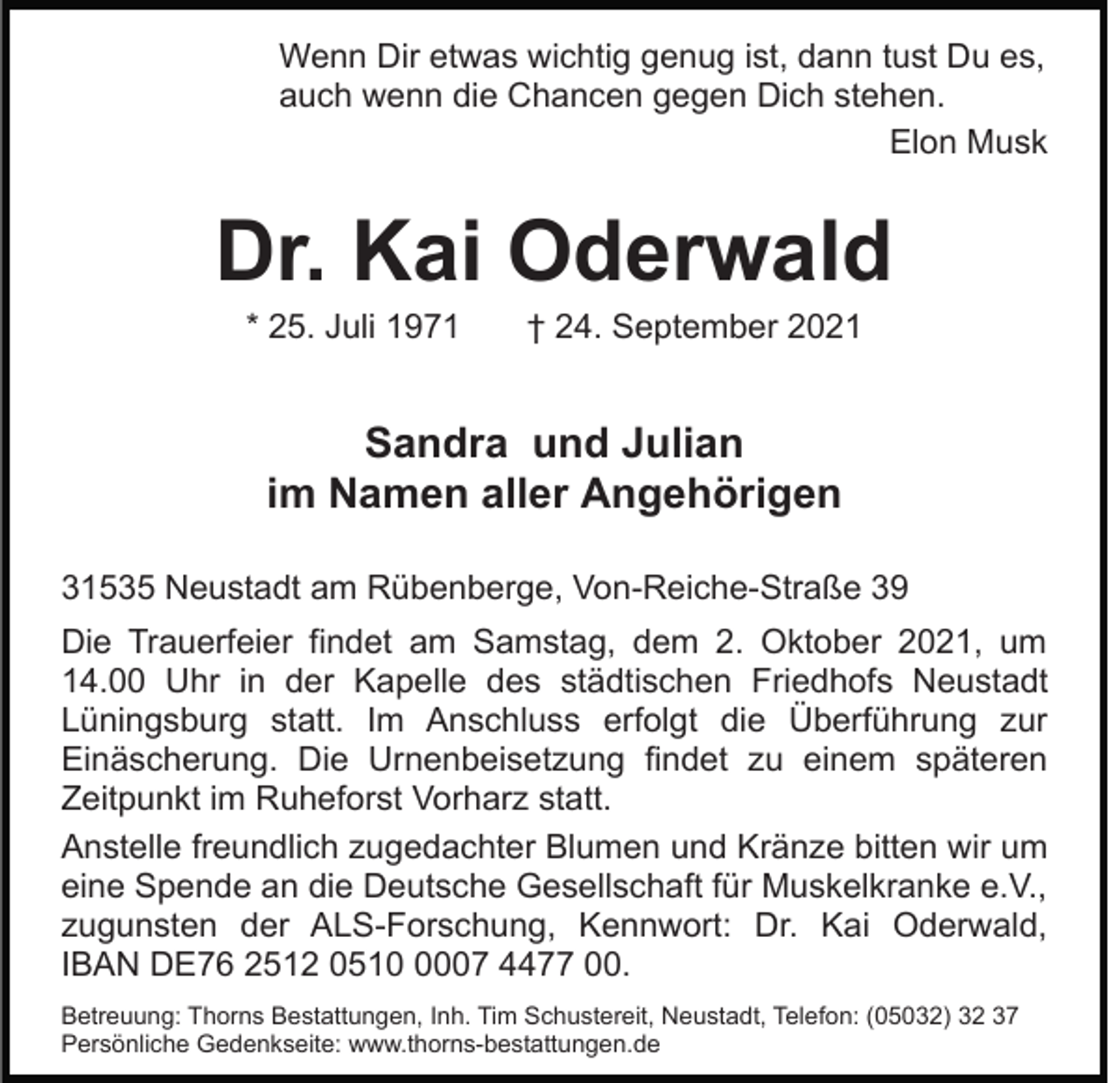 <p>Wenn Dir etwas wichtig genug ist, dann tust Du es,<br />auch wenn die Chancen gegen Dich stehen.<br />Elon Musk</p><p>Dr. Kai Oderwald<br />* 25. Juli 1971</p><p>† 24. September 2021</p><p>Sandra und Julian<br />im Namen aller Angehörigen<br />31535 Neustadt am Rübenberge, Von-Reiche-Straße 39<br />Die Trauerfeier findet am Samstag, dem 2. Oktober 2021, um<br />14.00 Uhr in der Kapelle des städtischen Friedhofs Neustadt<br />Lüningsburg statt. Im Anschluss erfolgt die Überführung zur<br />Einäscherung. Die Urnenbeisetzung findet zu einem späteren<br />Zeitpunkt im Ruheforst Vorharz statt.<br />Anstelle freundlich zugedachter Blumen und Kränze bitten wir um<br />eine Spende an die Deutsche Gesellschaft für Muskelkranke e.V.,<br />zugunsten der ALS-Forschung, Kennwort: Dr. Kai Oderwald,<br />IBAN DE76 2512 051007 4477 00.<br />Betreuung: Thorns Bestattungen, Inh. Tim Schustereit, Neustadt, Telefon: (05032) 32 37<br />Persönliche Gedenkseite: www.thorns-bestattungen.de</p>