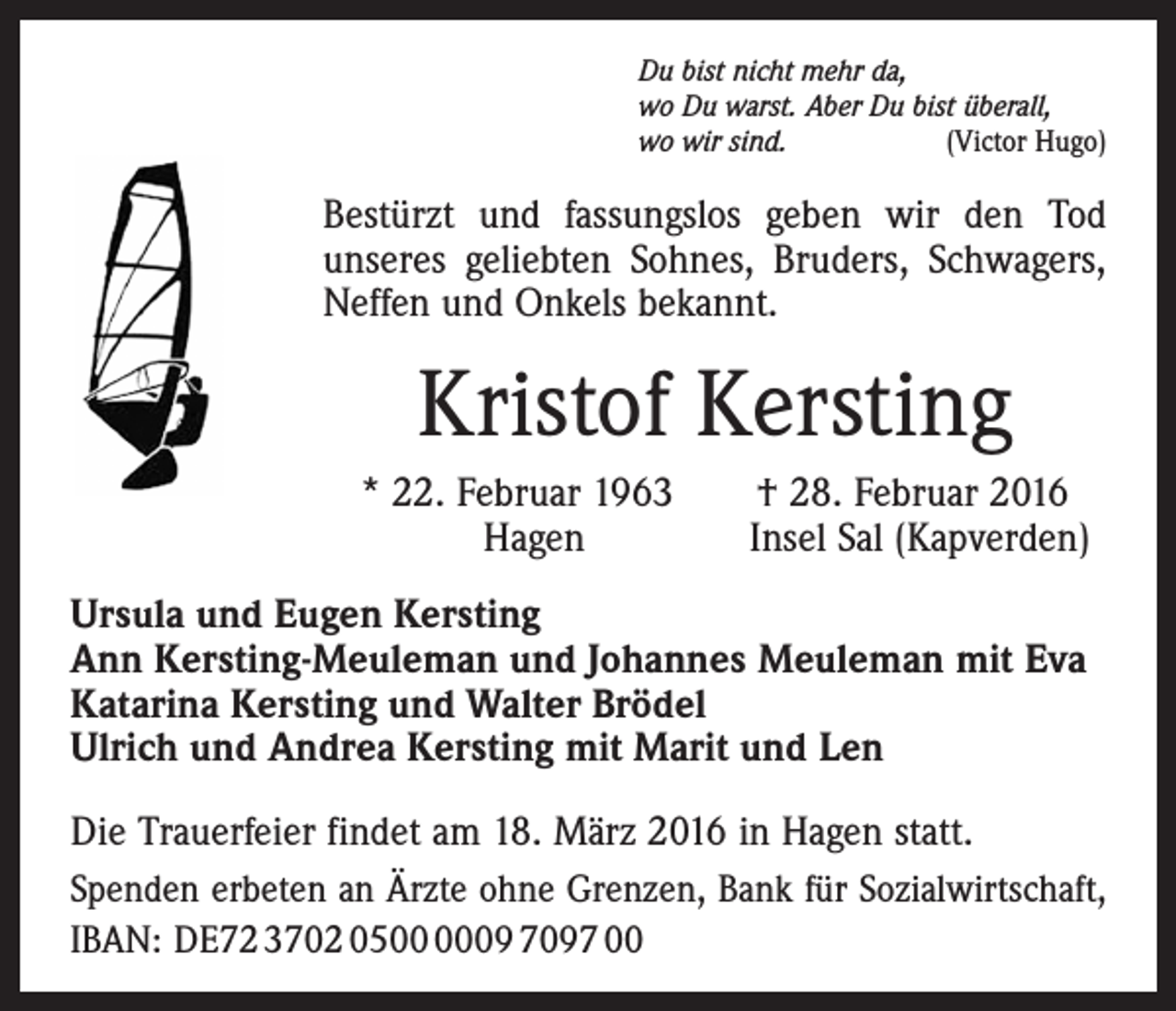 <p>Du bist nicht mehr da,<br />wo Du warst. Aber Du bist überall,<br />wo wir sind.<br />(Victor Hugo)</p><p>Bestürzt und fassungslos geben wir den Tod<br />unseres geliebten Sohnes, Bruders, Schwagers,<br />Neffen und Onkels bekannt.</p><p>Kristof Kersting<br />* 22. Februar 1963 † 28. Februar 2016<br />Hagen Insel Sal (Kapverden)<br />Ursula und Eugen Kersting<br />Ann Kersting-Meuleman und Johannes Meuleman mit Eva<br />Katarina Kersting und Walter Brödel<br />Ulrich und Andrea Kersting mit Marit und Len<br />Die Trauerfeier findet am 18. März 2016 in Hagen statt.<br />Spenden erbeten an Ärzte ohne Grenzen, Bank für Sozialwirtschaft,<br />IBAN: DE72 3702 0509 7097 00</p>