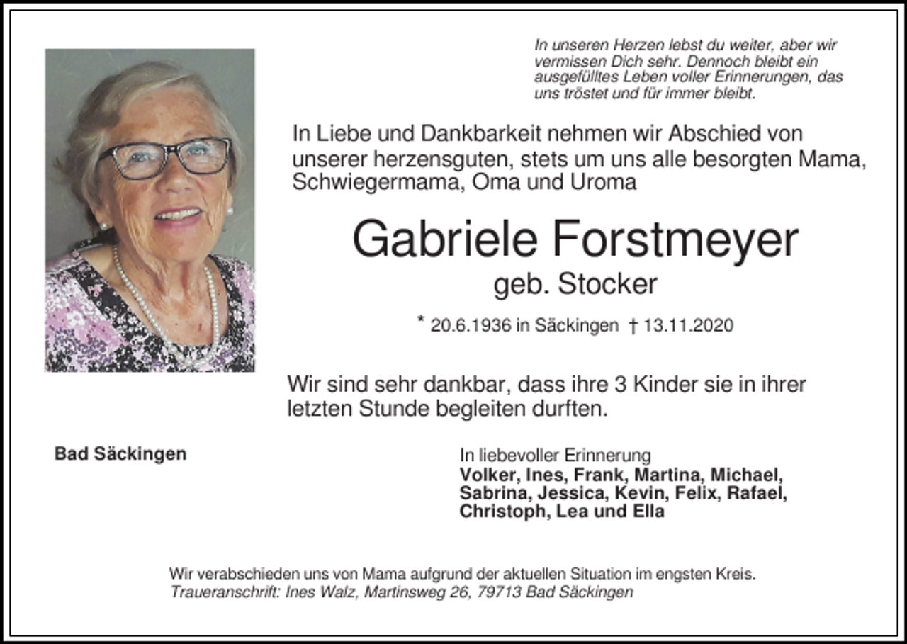 <p>In unseren Herzen lebst du weiter, aber wir<br />vermissen Dich sehr. Dennoch bleibt ein<br />ausgefülltes Leben voller Erinnerungen, das<br />uns tröstet und für immer bleibt.</p><p>In Liebe und Dankbarkeit nehmen wir Abschied von<br />unserer herzensguten, stets um uns alle besorgten Mama,<br />Schwiegermama, Oma und Uroma</p><p>Gabriele Forstmeyer<br />geb. Stocker<br />* 20.6.1936 in Säckingen † 13.11.2020<br />Wir sind sehr dankbar, dass ihre 3 Kinder sie in ihrer<br />letzten Stunde begleiten durften.<br />Bad Säckingen</p><p>In liebevoller Erinnerung<br />Volker, Ines, Frank, Martina, Michael,<br />Sabrina, Jessica, Kevin, Felix, Rafael,<br />Christoph, Lea und Ella</p><p>Wir verabschieden uns von Mama aufgrund der aktuellen Situation im engsten Kreis.<br />Traueranschrift: Ines Walz, Martinsweg 26, 79713 Bad Säckingen</p>
