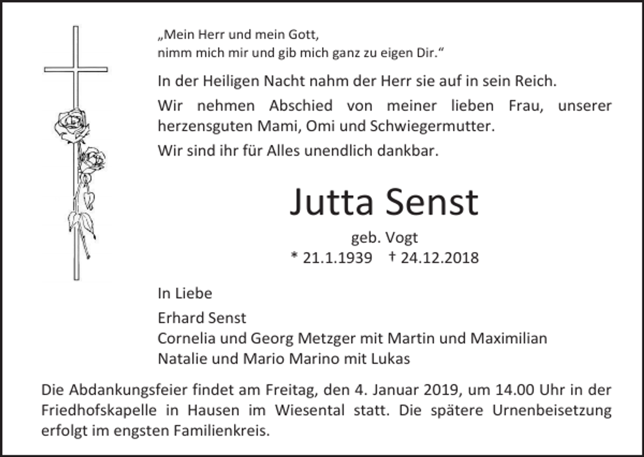 <p>„Mein Herr und mein Gott,<br />nimm mich mir und gib mich ganz zu eigen Dir.“</p><p>In der Heiligen Nacht nahm der Herr sie auf in sein Reich.<br />Wir nehmen Abschied von meiner lieben Frau, unserer<br />herzensguten Mami, Omi und Schwiegermutter.<br />Wir sind ihr für Alles unendlich dankbar.</p><p>Jutta Senst<br />geb. Vogt<br />* 21.1.1939 † 24.12.2018<br />In Liebe<br />Erhard Senst<br />Cornelia und Georg Metzger mit Martin und Maximilian<br />Natalie und Mario Marino mit Lukas<br />Die Abdankungsfeier findet am Freitag, den 4. Januar 2019, um 14.00 Uhr in der<br />Friedhofskapelle in Hausen im Wiesental statt. Die spätere Urnenbeisetzung<br />erfolgt im engsten Familienkreis.</p>