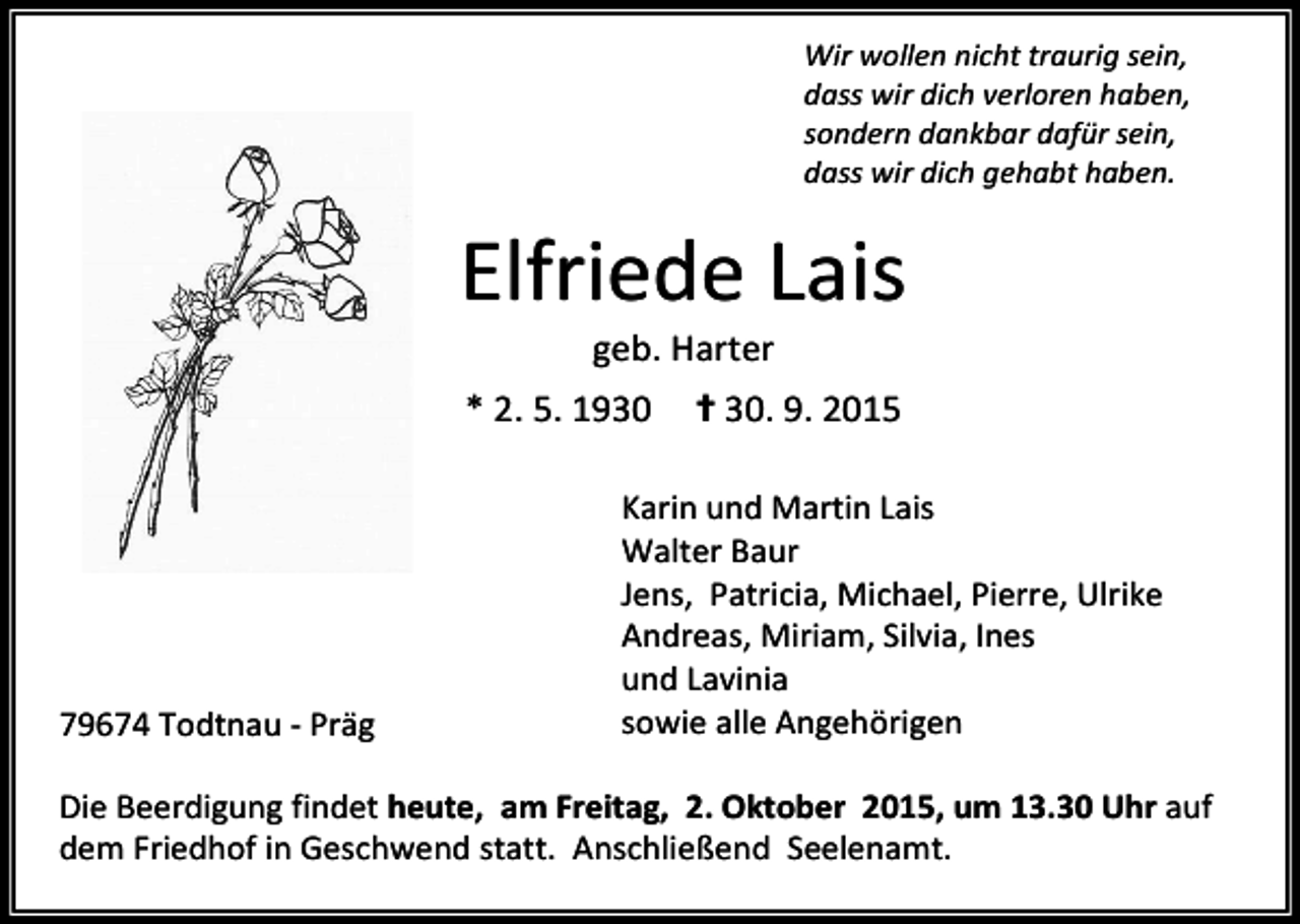<p>Wir wollen nicht traurig sein,<br />dass wir dich verloren haben,<br />sondern dankbar dafür sein,<br />dass wir dich gehabt haben.</p><p>Elfriede Lais<br />geb. Harter</p><p>* 2. 5. 1930</p><p>79674 Todtnau - Präg</p><p>✝ 30. 9. 2015</p><p>Karin und Martin Lais<br />Walter Baur<br />Jens, Patricia, Michael, Pierre, Ulrike<br />Andreas, Miriam, Silvia, Ines<br />und Lavinia<br />sowie alle Angehörigen</p><p>Die Beerdigung findet heute, am Freitag, 2. Oktober 2015, um 13.30 Uhr auf<br />dem Friedhof in Geschwend statt. Anschließend Seelenamt.</p>