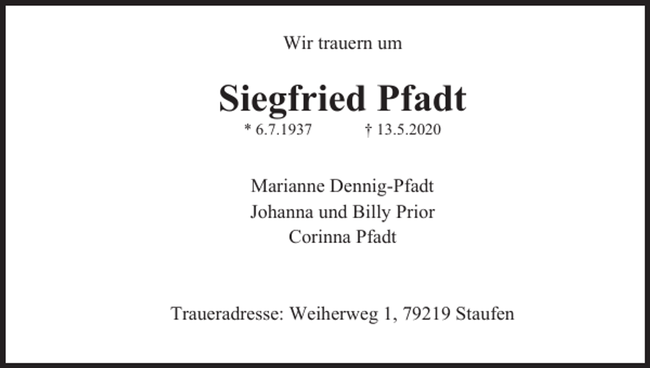 <p>Wir trauern um</p><p>Siegfried Pfadt<br />* 6.7.1937</p><p>† 13.5.2020</p><p>Marianne Dennig-Pfadt<br />Johanna und Billy Prior<br />Corinna Pfadt</p><p>Traueradresse: Weiherweg 1, 79219 Staufen</p>