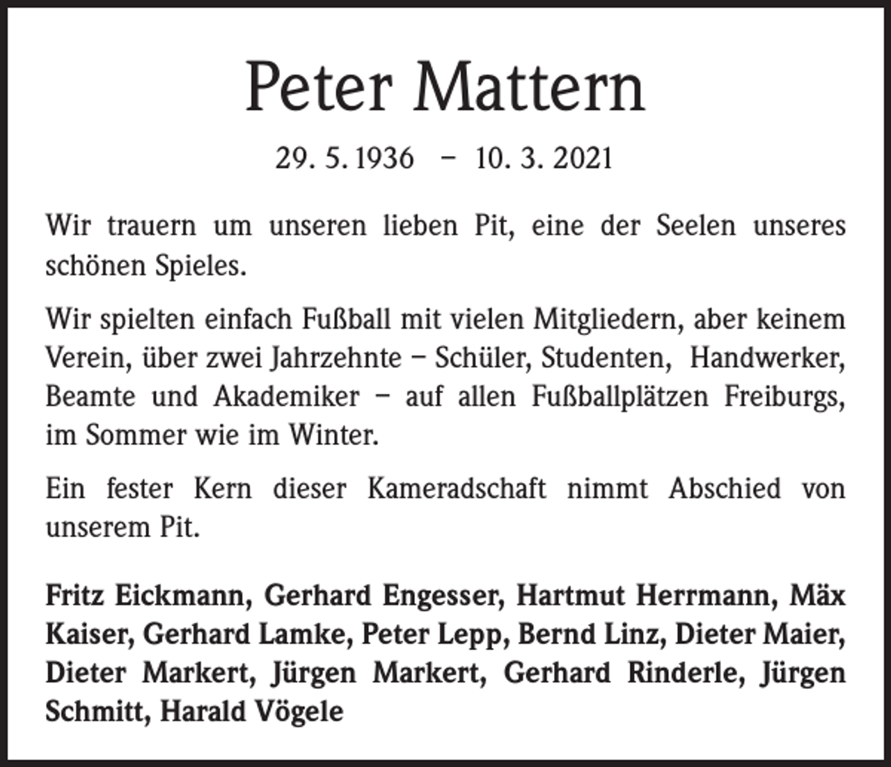 <p>Peter Mattern<br />29. 5. 1936 – 10. 3. 2021<br />Wir trauern um unseren lieben Pit, eine der Seelen unseres<br />­schönen Spieles.<br />Wir spielten einfach Fußball mit vielen Mitgliedern, aber keinem<br />Verein, über zwei Jahrzehnte – Schüler, Studenten, Handwerker,<br />Beamte und Akademiker – auf allen Fußballplätzen Freiburgs,<br />im Sommer wie im Winter.<br />Ein fester Kern dieser Kameradschaft nimmt Abschied von<br />­unserem Pit.<br />Fritz Eickmann, Gerhard Engesser, Hartmut Herrmann, Mäx<br />Kaiser, Gerhard Lamke, Peter Lepp, Bernd Linz, Dieter Maier,<br />Dieter Markert, Jürgen Markert, Gerhard Rinderle, Jürgen<br />Schmitt, Harald Vögele</p>