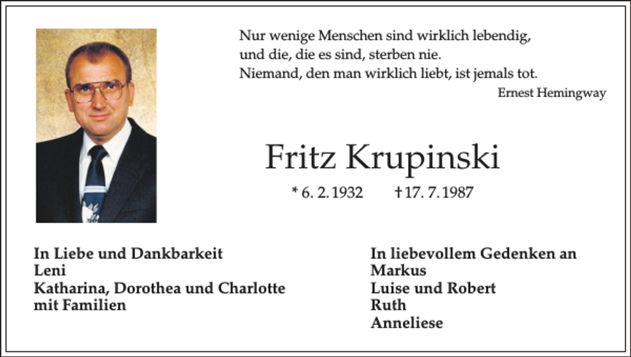 <p>Nur wenige Menschen sind wirklich lebendig,<br />und die, die es sind, sterben nie.<br />Niemand, den man wirklich liebt, ist jemals tot.</p><p>Ernest Hemingway</p><p>Fritz Krupinski<br />* 6. 2. 1932 † 17. 7. 1987</p><p>In Liebe und Dankbarkeit<br />In liebevollem Gedenken an<br />Leni Markus<br />Katharina, Dorothea und Charlotte<br />Luise und Robert<br />mit Familien Ruth<br />Anneliese</p>