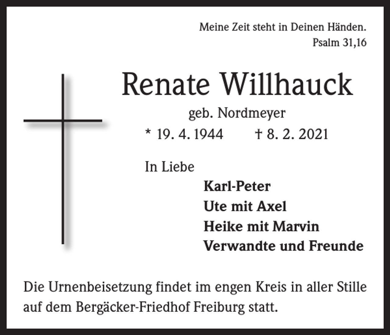 <p>Meine Zeit steht in Deinen Händen.</p><p>Psalm 31,16</p><p>Renate Willhauck<br />geb. Nordmeyer<br />* 19. 4. 1944 † 8. 2. 2021<br />In Liebe<br />Karl-Peter<br />Ute mit Axel<br />Heike mit Marvin<br />Verwandte und Freunde<br />Die Urnenbeisetzung findet im engen Kreis in aller Stille<br />auf dem Bergäcker-Friedhof Freiburg statt.</p>