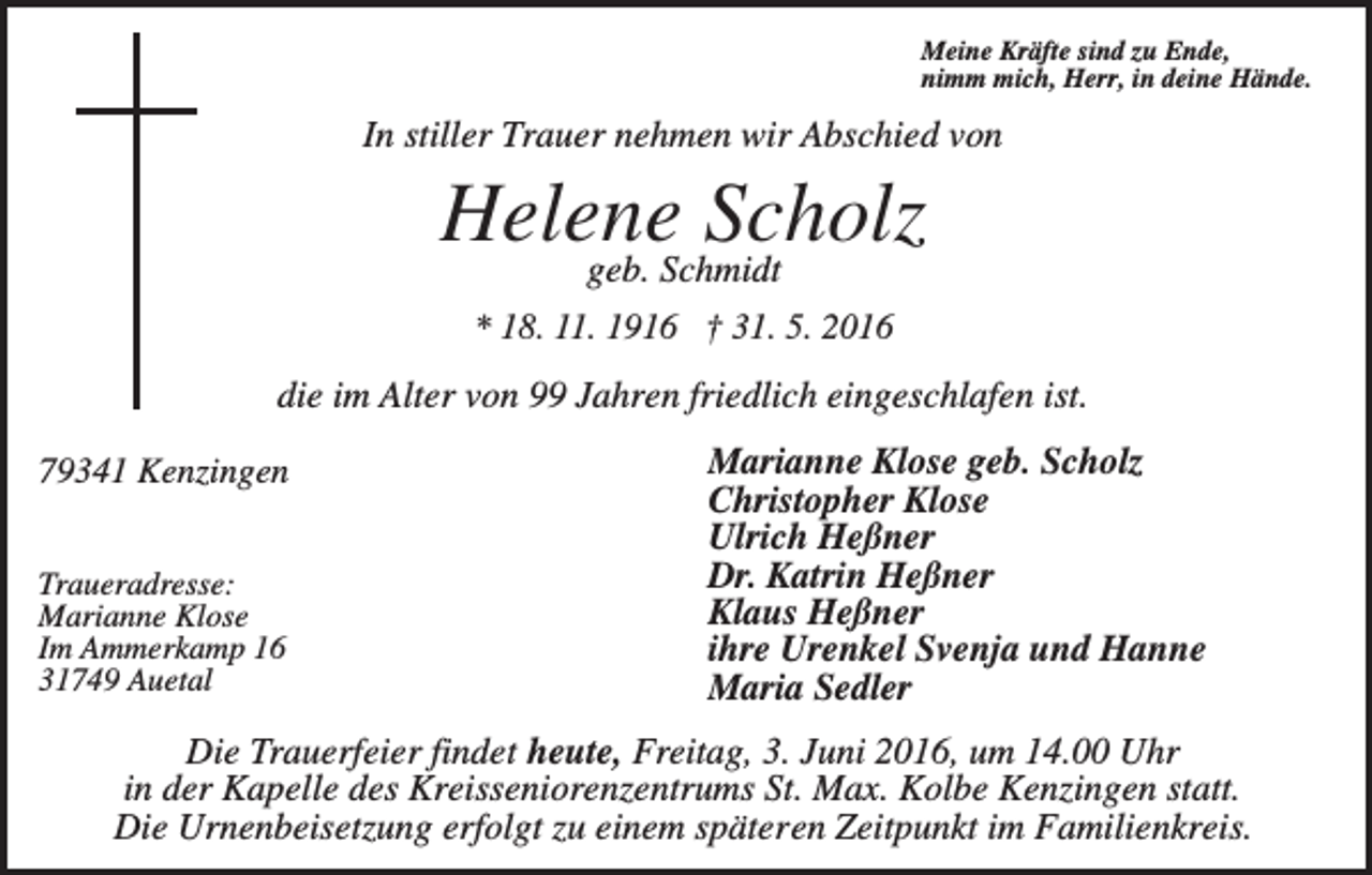 <p>Meine Kräfte sind zu Ende,<br />nimm mich, Herr, in deine Hände.</p><p>In stiller Trauer nehmen wir Abschied von</p><p>Helene Scholz<br />geb. Schmidt<br />* 18. 11. 1916 † 31. 5. 2016</p><p>die im Alter von 99 Jahren friedlich eingeschlafen ist.<br />79341 Kenzingen<br />Traueradresse:<br />Marianne Klose<br />Im Ammerkamp 16<br />31749 Auetal</p><p>Marianne Klose geb. Scholz<br />Christopher Klose<br />Ulrich Heßner<br />Dr. Katrin Heßner<br />Klaus Heßner<br />ihre Urenkel Svenja und Hanne<br />Maria Sedler</p><p>Die Trauerfeier findet heute, Freitag, 3. Juni 2016, um 14.00 Uhr<br />in der Kapelle des Kreisseniorenzentrums St. Max. Kolbe Kenzingen statt.<br />Die Urnenbeisetzung erfolgt zu einem späteren Zeitpunkt im Familienkreis.</p>