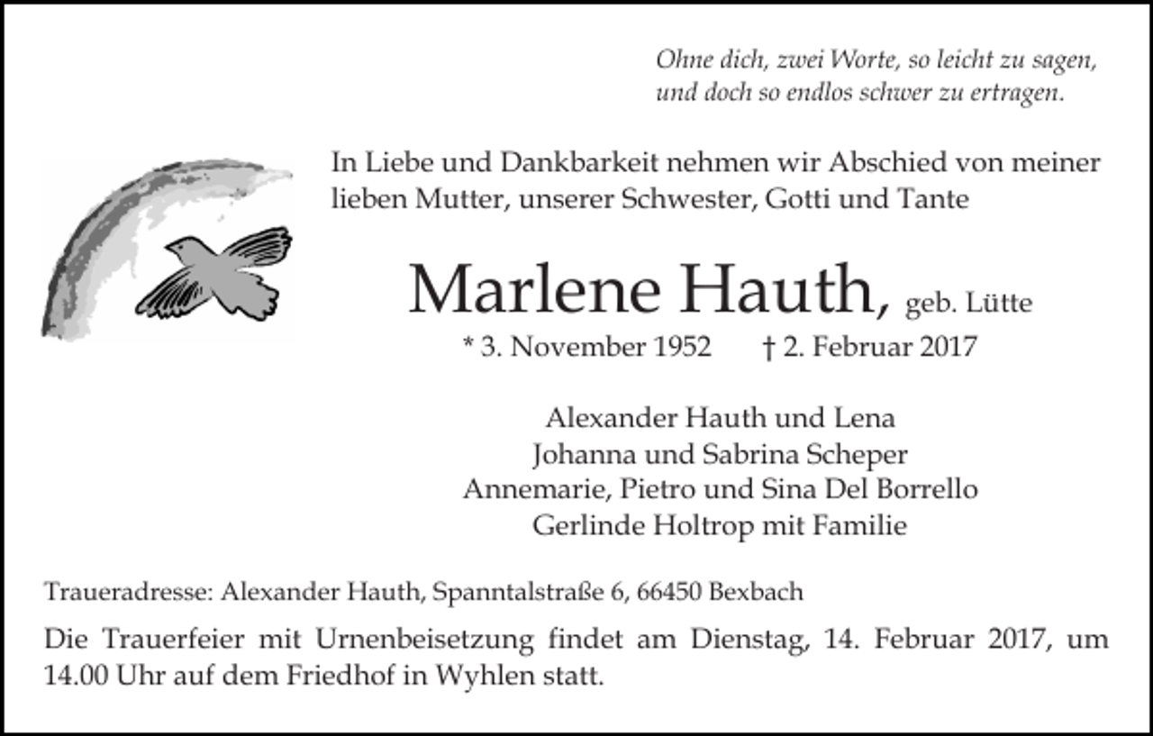<p>Ohne dich, zwei Worte, so leicht zu sagen,<br />und doch so endlos schwer zu ertragen.</p><p>In Liebe und Dankbarkeit nehmen wir Abschied von meiner<br />lieben Mutter, unserer Schwester, Gotti und Tante</p><p>Marlene Hauth, geb. Lütte<br />* 3. November 1952</p><p>† 2. Februar 2017</p><p>Alexander Hauth und Lena<br />Johanna und Sabrina Scheper<br />Annemarie, Pietro und Sina Del Borrello<br />Gerlinde Holtrop mit Familie<br />Traueradresse: Alexander Hauth, Spanntalstraße 6, 66450 Bexbach</p><p>Die Trauerfeier mit Urnenbeisetzung findet am Dienstag, 14. Februar 2017, um<br />14.00 Uhr auf dem Friedhof in Wyhlen statt.</p>
