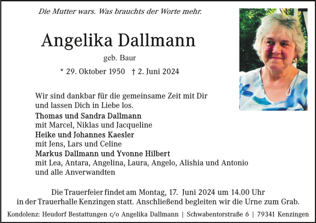 <p>Die Mutter wars. Was brauchts der Worte mehr.</p><p>geb. Baur<br />* 29. Oktober 1950 † 2. Juni 2024<br />Wir sind dankbar für die gemeinsame Zeit mit Dir<br />und lassen Dich in Liebe los.<br />mit Marcel, Niklas und Jacqueline<br />mit Jens, Lars und Celine<br />mit Lea, Antara, Angelina, Laura, Angelo, Alishia und Antonio<br />und alle Anverwandten<br />Die Trauerfeier findet am Montag, 17. Juni 2024 um 14.00 Uhr<br />in der Trauerhalle Kenzingen statt. Anschließend begleiten wir die Urne zum Grab.<br />Kondolenz: Heudorf Bestattungen c/o Angelika Dallmann | Schwabentorstraße 6 | 79341 Kenzingen</p>