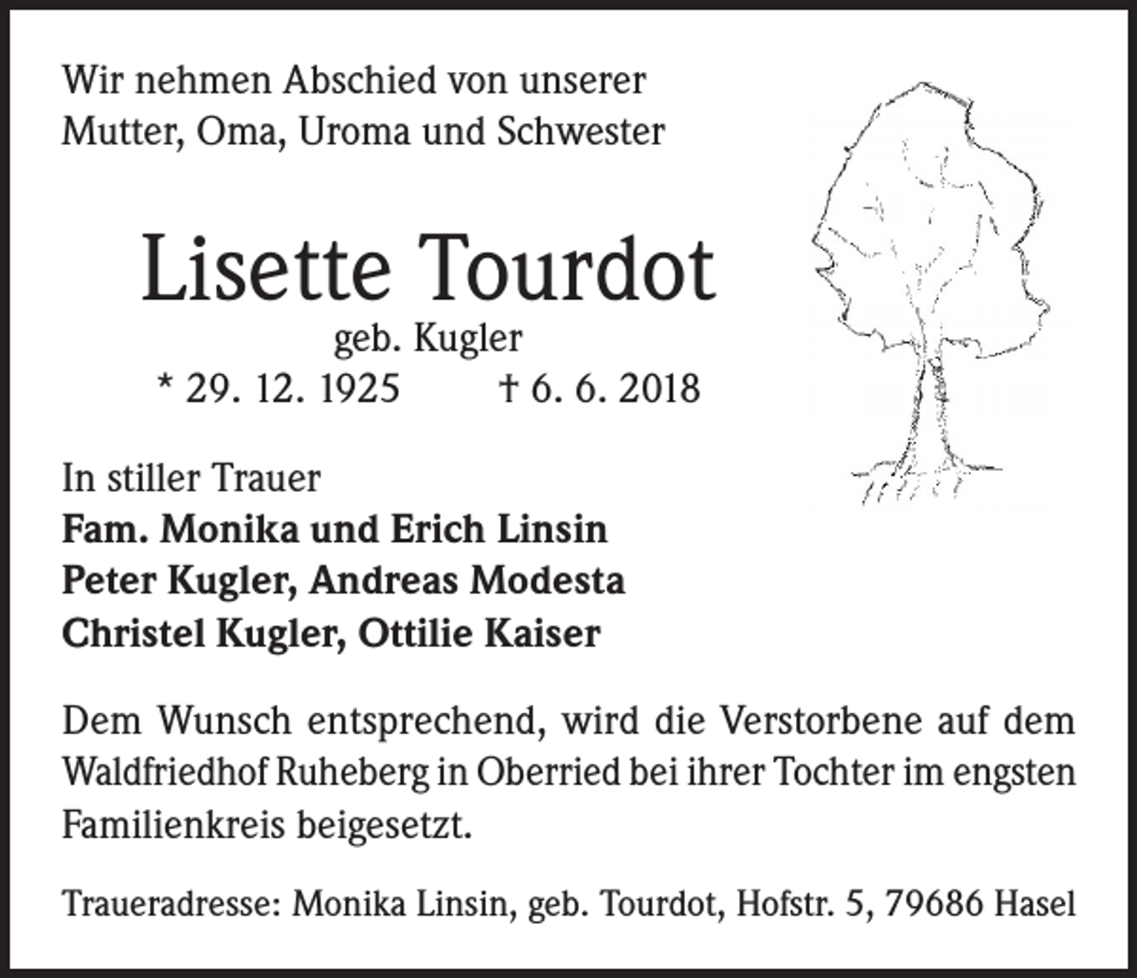 <p>Wir nehmen Abschied von unserer<br />Mutter, Oma, Uroma und Schwester</p><p>Lisette Tourdot<br />geb. Kugler<br />* 29. 12. 1925<br />† 6. 6. 2018</p><p>In stiller Trauer<br />Fam. Monika und Erich Linsin<br />Peter Kugler, Andreas Modesta<br />Christel Kugler, Ottilie Kaiser<br />Dem Wunsch entsprechend, wird die Verstorbene auf dem<br />Waldfriedhof Ruheberg in Oberried bei ihrer Tochter im engsten<br />Familienkreis beigesetzt.<br />Traueradresse: Monika Linsin, geb. Tourdot, Hofstr. 5, 79686 Hasel</p>