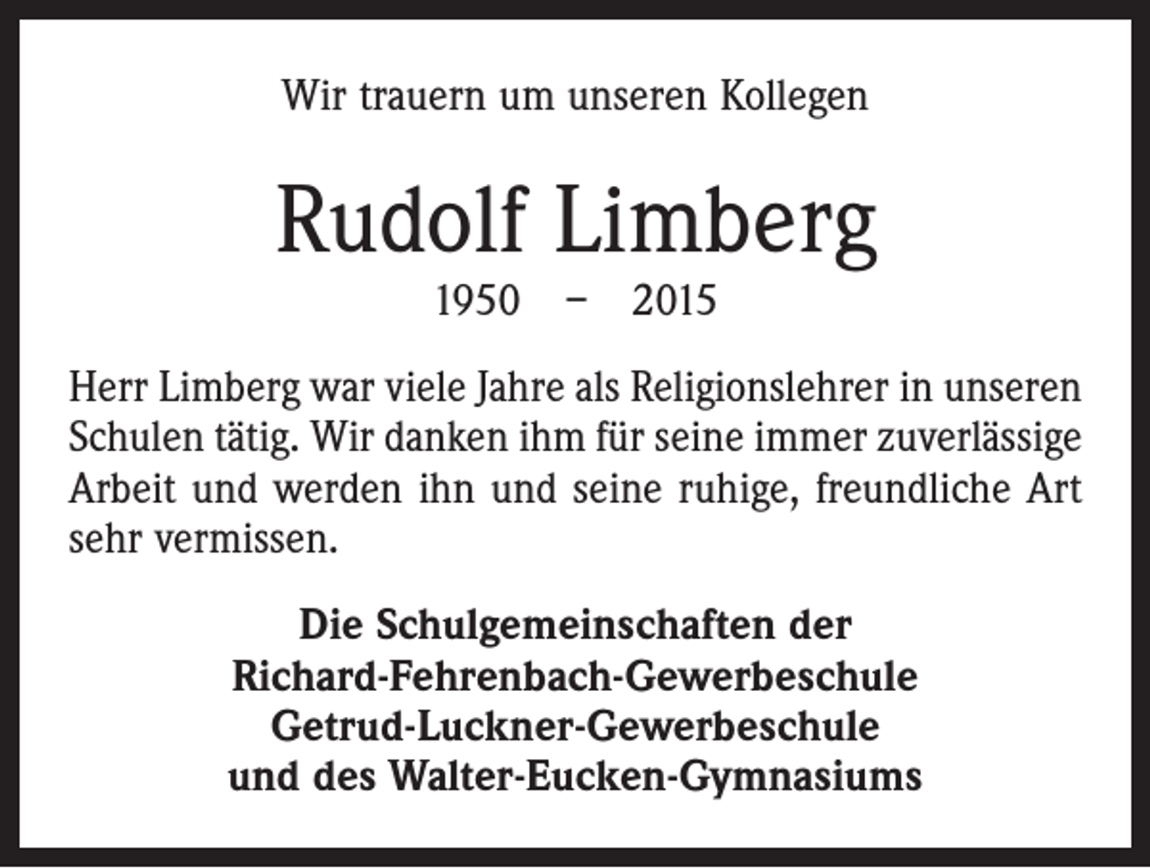 <p>Wir trauern um unseren Kollegen</p><p>Rudolf Limberg<br />1950 – 2015</p><p>Herr Limberg war viele Jahre als Religionslehrer in unseren<br />Schulen tätig. Wir danken ihm für seine immer zuverlässige<br />Arbeit und werden ihn und seine ruhige, freundliche Art<br />sehr vermissen.<br />Die Schulgemeinschaften der<br />Richard-Fehrenbach-Gewerbeschule<br />Getrud-Luckner-Gewerbeschule<br />und des Walter-Eucken-Gymnasiums</p>