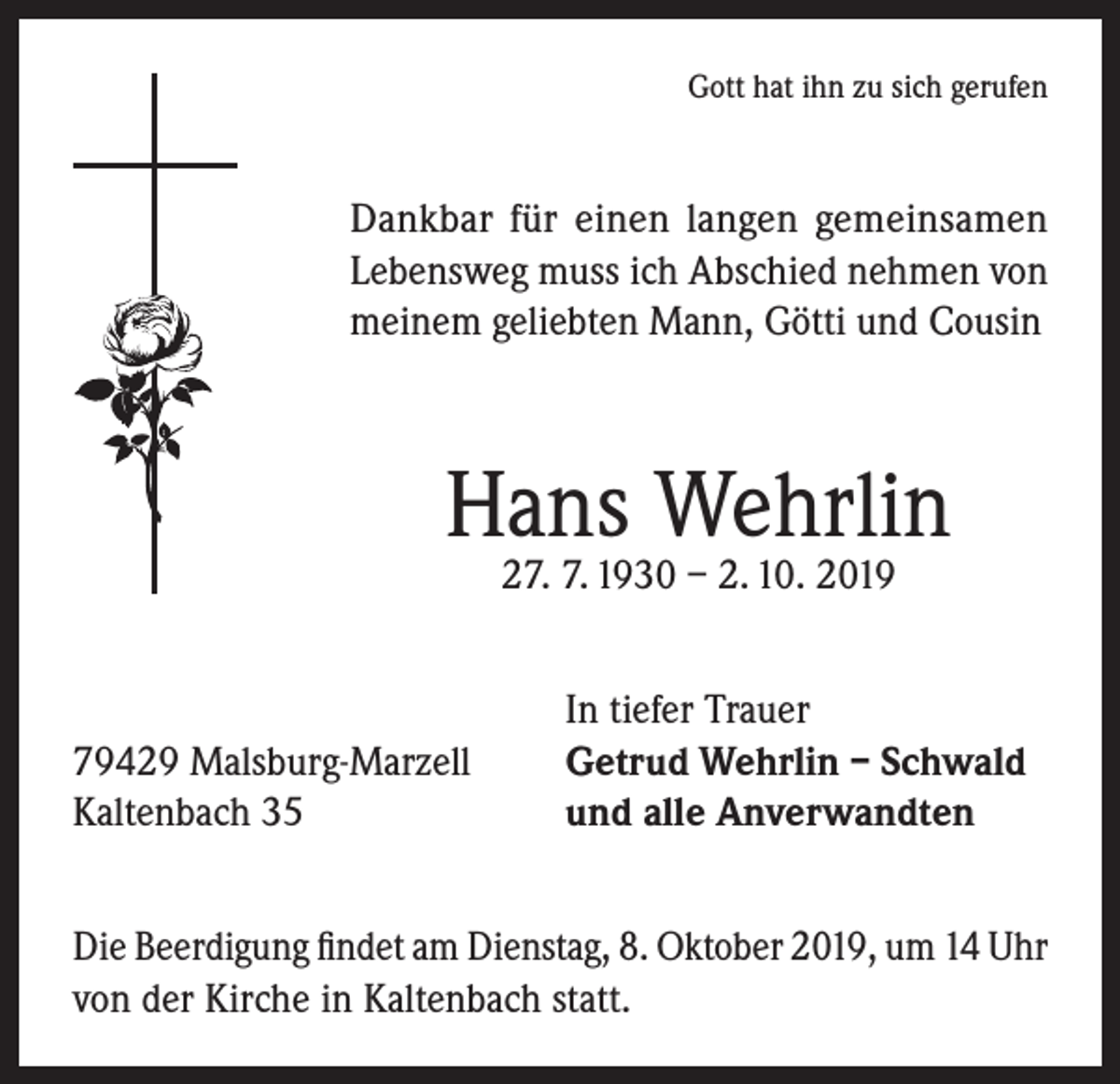 <p>Gott hat ihn zu sich gerufen</p><p>Dankbar für einen langen gemeinsamen<br />Lebensweg muss ich Abschied nehmen von<br />meinem geliebten Mann, Götti und Cousin</p><p>Hans Wehrlin<br />27. 7. 1930 – 2. 10. 2019</p><p>79429 Malsburg-Marzell<br />Kaltenbach 35</p><p>In tiefer Trauer<br />Getrud Wehrlin – Schwald<br />und alle Anverwandten</p><p>Die Beerdigung findet am Dienstag, 8. Oktober 2019, um 14 Uhr<br />von der Kirche in Kaltenbach statt.</p>