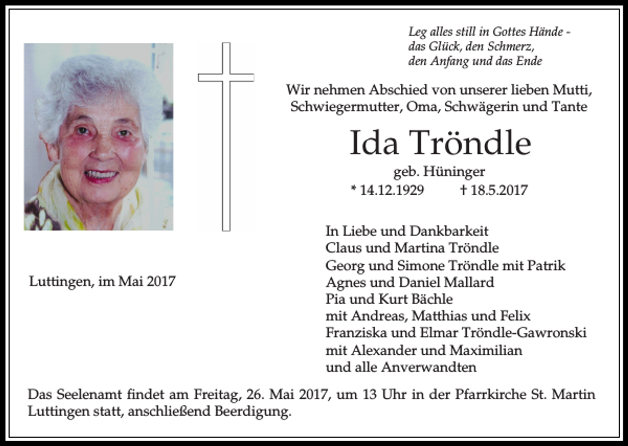 <p>Leg alles still in Gottes Hände das Glück, den Schmerz,<br />den Anfang und das Ende</p><p>Wir nehmen Abschied von unserer lieben Mutti,<br />Schwiegermutter, Oma, Schwägerin und Tante</p><p>Ida Tröndle<br />geb. Hüninger<br />* 14.12.1929<br />† 18.5.2017</p><p>Luttingen, im Mai 2017</p><p>In Liebe und Dankbarkeit<br />Claus und Martina Tröndle<br />Georg und Simone Tröndle mit Patrik<br />Agnes und Daniel Mallard<br />Pia und Kurt Bächle<br />mit Andreas, Matthias und Felix<br />Franziska und Elmar Tröndle-Gawronski<br />mit Alexander und Maximilian<br />und alle Anverwandten</p><p>Das Seelenamt findet am Freitag, 26. Mai 2017, um 13 Uhr in der Pfarrkirche St. Martin<br />Luttingen statt, anschließend Beerdigung.</p>