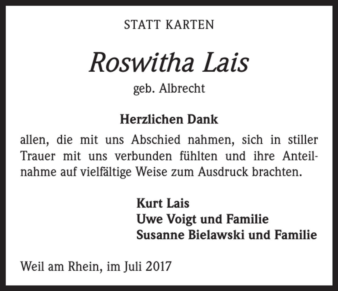 <p>STATT KARTEN</p><p>Roswitha Lais<br />geb. Albrecht<br />Herzlichen Dank<br />allen, die mit uns Abschied nahmen, sich in stiller<br />­Trauer mit uns verbunden fühlten und ihre Anteil­<br />nahme auf vielfältige Weise zum Ausdruck brachten.<br />Kurt Lais<br />Uwe Voigt und Familie<br />Susanne Bielawski und Familie<br />Weil am Rhein, im Juli 2017</p>