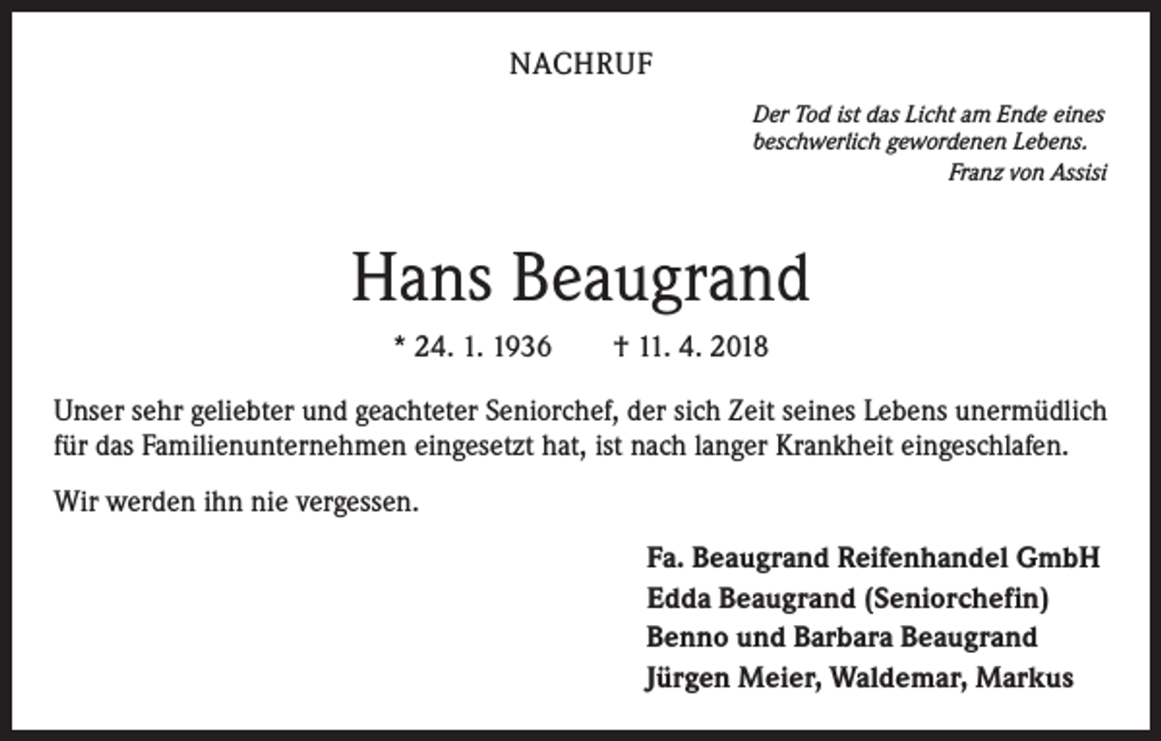 <p>NACHRUF<br />Der Tod ist das Licht am Ende eines<br />beschwerlich gewordenen Lebens.</p><p>Franz von Assisi</p><p>Hans Beaugrand<br />* 24. 1. 1936 † 11. 4. 2018<br />Unser sehr geliebter und geachteter Seniorchef, der sich Zeit seines Lebens unermüdlich<br />für das Familienunternehmen eingesetzt hat, ist nach langer Krankheit eingeschlafen.<br />Wir werden ihn nie vergessen.<br />Fa. Beaugrand Reifenhandel GmbH<br />Edda Beaugrand (Seniorchefin)<br />Benno und Barbara Beaugrand<br />Jürgen Meier, Waldemar, Markus</p>