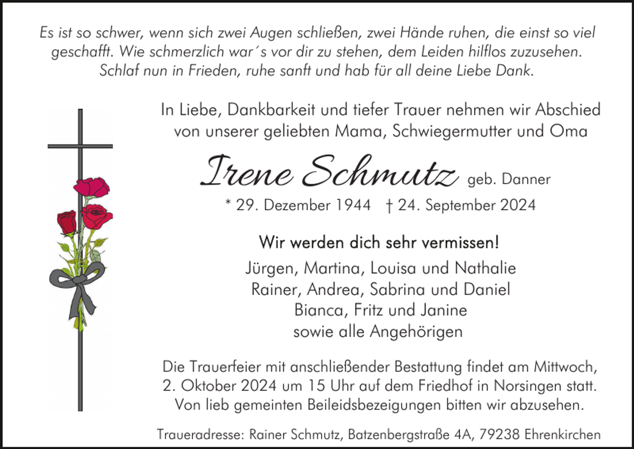 <p>Es ist so schwer, wenn sich zwei Augen schließen, zwei Hände ruhen, die einst so viel<br />geschafft. Wie schmerzlich war´s vor dir zu stehen, dem Leiden hilflos zuzusehen.<br />Schlaf nun in Frieden, ruhe sanft und hab für all deine Liebe Dank.</p><p>In Liebe, Dankbarkeit und tiefer Trauer nehmen wir Abschied<br />von unserer geliebten Mama, Schwiegermutter und Oma</p><p>Irene Schmutz</p><p>geb. Danner</p><p>* 29. Dezember 1944 † 24. September 2024</p><p>Jürgen, Martina, Louisa und Nathalie<br />Rainer, Andrea, Sabrina und Daniel<br />Bianca, Fritz und Janine<br />sowie alle Angehörigen<br />Die Trauerfeier mit anschließender Bestattung findet am Mittwoch,<br />2. Oktober 2024 um 15 Uhr auf dem Friedhof in Norsingen statt.<br />Von lieb gemeinten Beileidsbezeigungen bitten wir abzusehen.<br />Traueradresse: Rainer Schmutz, Batzenbergstraße 4A, 79238 Ehrenkirchen</p>