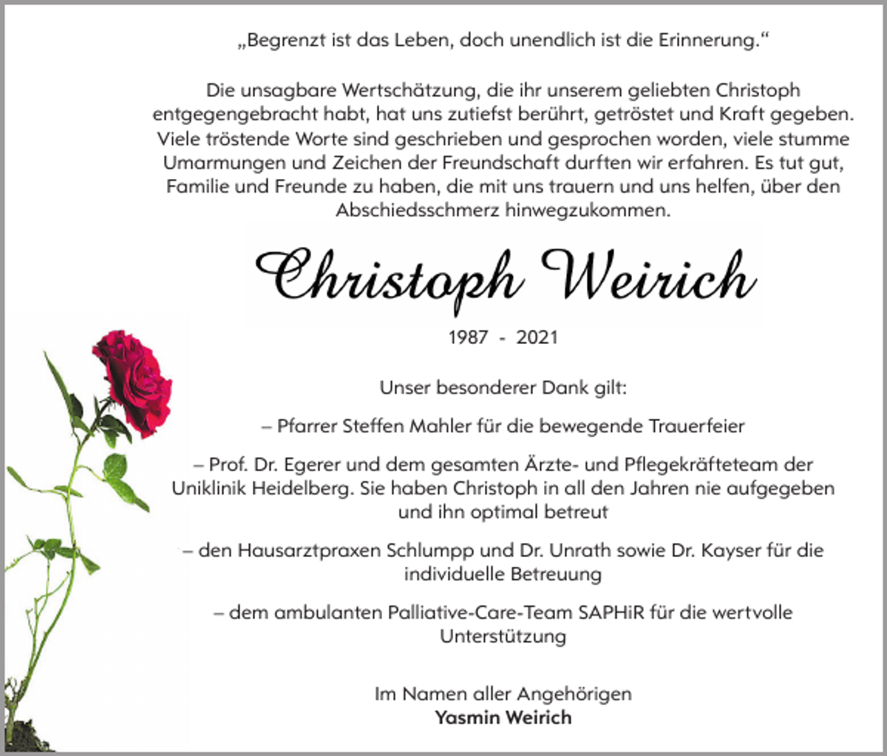 <p>„Begrenzt ist das Leben, doch unendlich ist die Erinnerung.“<br />Die unsagbare Wertschätzung, die ihr unserem geliebten Christoph<br />entgegengebracht habt, hat uns zutiefst berührt, getröstet und Kraft gegeben.<br />Viele tröstende Worte sind geschrieben und gesprochen worden, viele stumme<br />Umarmungen und Zeichen der Freundschaft durften wir erfahren. Es tut gut,<br />Familie und Freunde zu haben, die mit uns trauern und uns helfen, über den<br />Abschiedsschmerz hinwegzukommen.</p><p>1987 - 2021<br />Unser besonderer Dank gilt:<br />– Pfarrer Steffen Mahler für die bewegende Trauerfeier<br />– Prof. Dr. Egerer und dem gesamten Ärzte- und Pflegekräfteteam der<br />Uniklinik Heidelberg. Sie haben Christoph in all den Jahren nie aufgegeben<br />und ihn optimal betreut<br />– den Hausarztpraxen Schlumpp und Dr. Unrath sowie Dr. Kayser für die<br />individuelle Betreuung<br />– dem ambulanten Palliative-Care-Team SAPHiR für die wertvolle<br />Unterstützung<br />Im Namen aller Angehörigen<br />Yasmin Weirich</p>