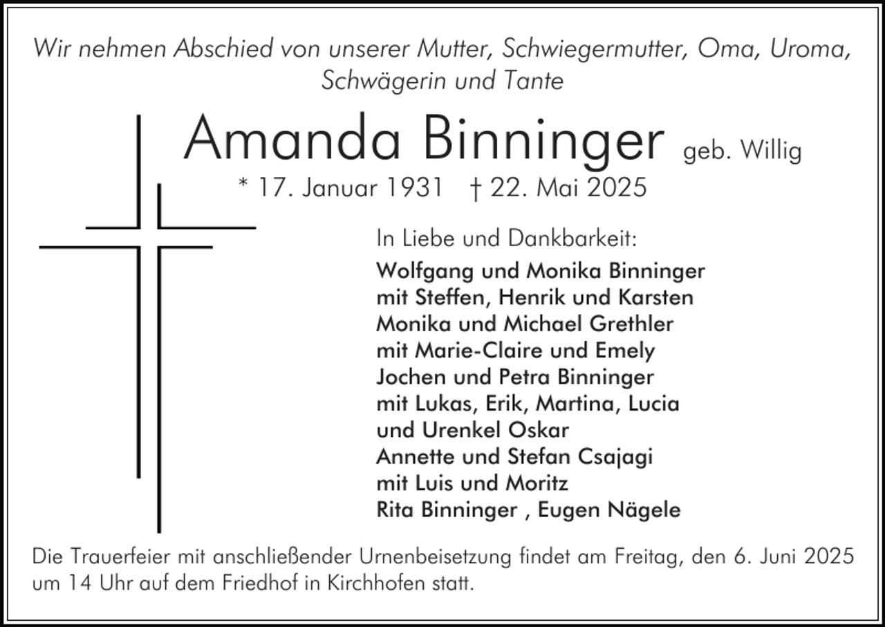 <p>Wir nehmen Abschied von unserer Mutter, Schwiegermutter, Oma, Uroma,<br />Schwägerin und Tante</p><p>Amanda Binninger geb. Willig<br />* 17. Januar 1931 † 22. Mai 2025<br />In Liebe und Dankbarkeit:<br />Wolfgang und Monika Binninger<br />mit Steffen, Henrik und Karsten<br />Monika und Michael Grethler<br />mit Marie-Claire und Emely<br />Jochen und Petra Binninger<br />mit Lukas, Erik, Martina, Lucia<br />und Urenkel Oskar<br />Annette und Stefan Csajagi<br />mit Luis und Moritz<br />Rita Binninger , Eugen Nägele<br />Die Trauerfeier mit anschließender Urnenbeisetzung findet am Freitag, den 6. Juni 2025<br />um 14 Uhr auf dem Friedhof in Kirchhofen statt.</p>