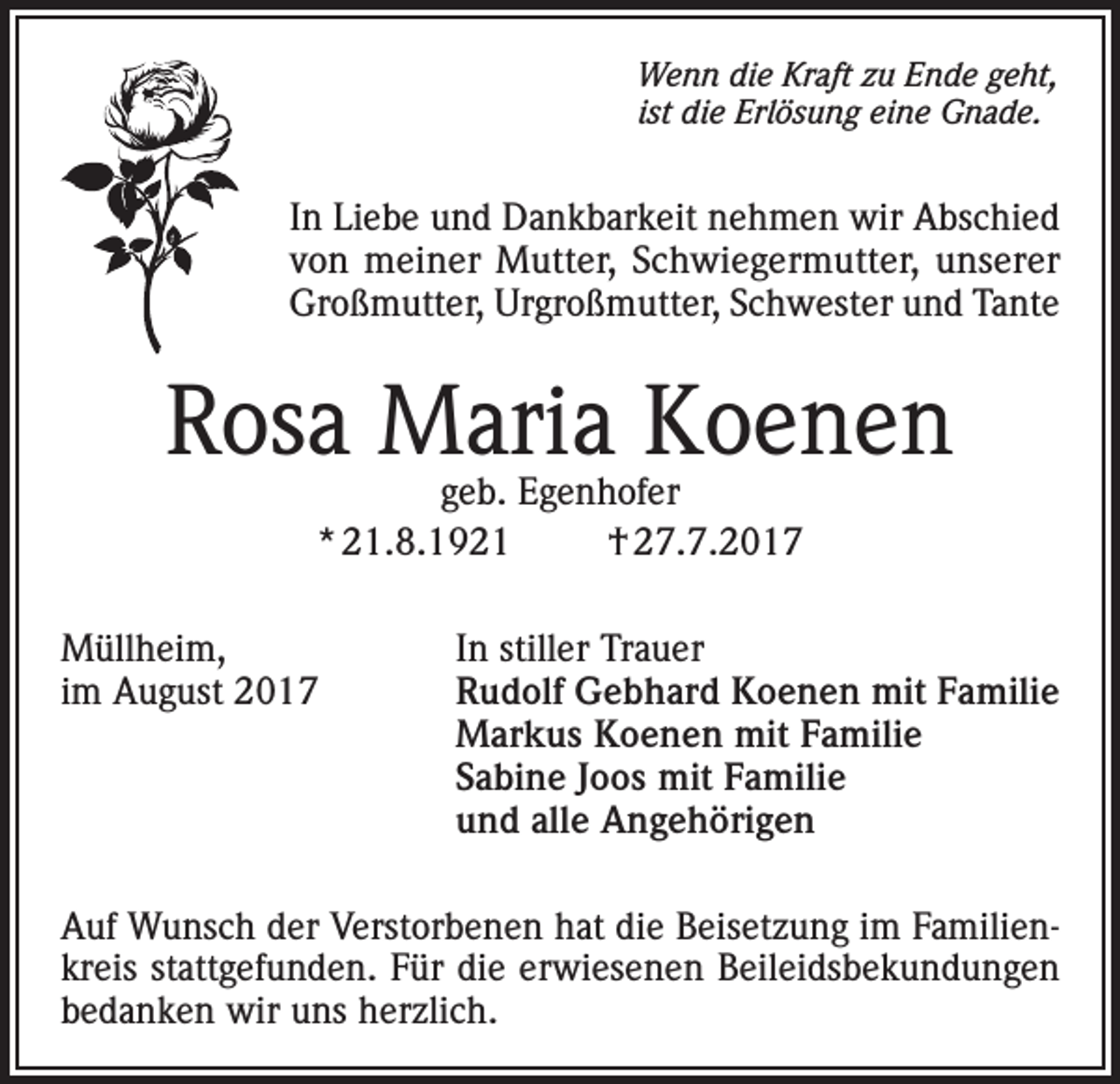 <p>Wenn die Kraft zu Ende geht,<br />ist die Erlösung eine Gnade.</p><p>In Liebe und Dankbarkeit nehmen wir Abschied<br />von meiner Mutter, Schwiegermutter, unserer<br />Großmutter, Urgroßmutter, Schwester und Tante</p><p>Rosa Maria Koenen<br />geb. Egenhofer<br />* 21.8.1921<br />† 27.7.2017</p><p>Müllheim,<br />In stiller Trauer<br />im August 2017 Rudolf Gebhard Koenen mit Familie<br />Markus Koenen mit Familie<br />Sabine Joos mit Familie<br />und alle Angehörigen<br />Auf Wunsch der Verstorbenen hat die Beisetzung im Familienkreis stattgefunden. Für die erwiesenen Beileidsbekundungen<br />bedanken wir uns herzlich.</p>