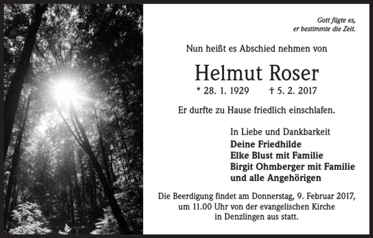 <p>Gott fügte es,<br />er bestimmte die Zeit.</p><p>Nun heißt es Abschied nehmen von</p><p>Helmut Roser<br />* 28. 1. 1929 † 5. 2. 2017</p><p>Er durfte zu Hause friedlich einschlafen.<br />In Liebe und Dankbarkeit<br />Deine Friedhilde<br />Elke Blust mit Familie<br />Birgit Ohmberger mit Familie<br />und alle Angehörigen<br />Die Beerdigung findet am Donnerstag, 9. Februar 2017,<br />um 11.00 Uhr von der evangelischen Kirche<br />in Denzlingen aus statt.</p>