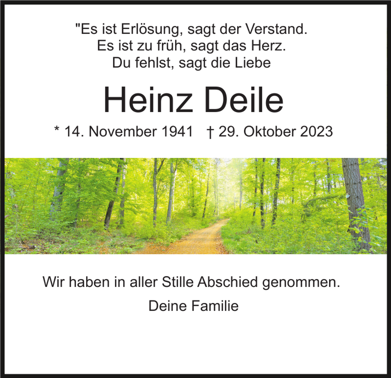 <p>"Es ist Erlösung, sagt der Verstand.<br />Es ist zu früh, sagt das Herz.<br />Du fehlst, sagt die Liebe</p><p>Heinz Deile<br />* 14. November 1941 † 29. Oktober 2023</p><p>Wir haben in aller Stille Abschied genommen.<br />Deine Familie</p>