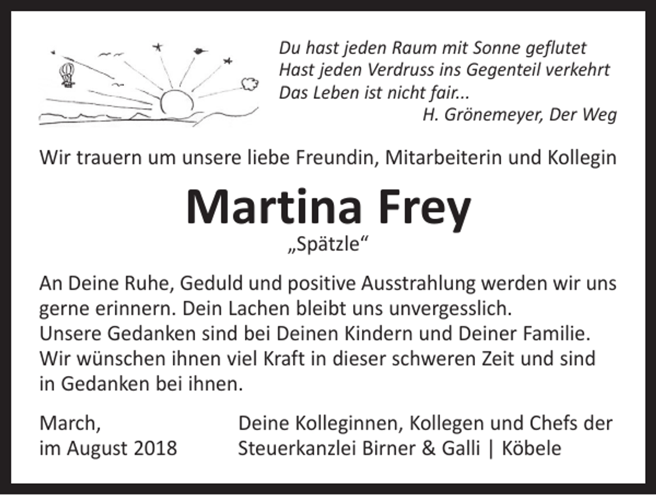 <p>Du hast jeden Raum mit Sonne geflutet<br />Hast jeden Verdruss ins Gegenteil verkehrt<br />Das Leben ist nicht fair...</p><p>H. Grönemeyer, Der Weg</p><p>Wir trauern um unsere liebe Freundin, Mitarbeiterin und Kollegin</p><p>Martina Frey<br />„Spätzle“</p><p>An Deine Ruhe, Geduld und positive Ausstrahlung werden wir uns<br />gerne erinnern. Dein Lachen bleibt uns unvergesslich.<br />Unsere Gedanken sind bei Deinen Kindern und Deiner Familie.<br />Wir wünschen ihnen viel Kraft in dieser schweren Zeit und sind<br />in Gedanken bei ihnen.<br />March,<br />im August 2018</p><p>Deine Kolleginnen, Kollegen und Chefs der<br />Steuerkanzlei Birner &amp; Galli | Köbele</p>