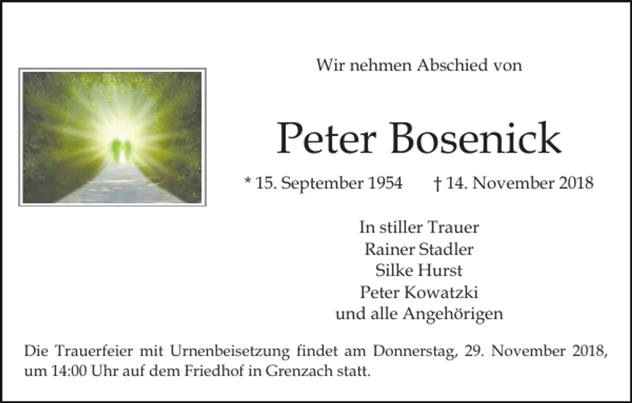 <p>Wir nehmen Abschied von</p><p>Peter Bosenick<br />* 15. September 1954</p><p>† 14. November 2018</p><p>In stiller Trauer<br />Rainer Stadler<br />Silke Hurst<br />Peter Kowatzki<br />und alle Angehörigen<br />Die Trauerfeier mit Urnenbeisetzung findet am Donnerstag, 29. November 2018,<br />um 14:00 Uhr auf dem Friedhof in Grenzach statt.</p>
