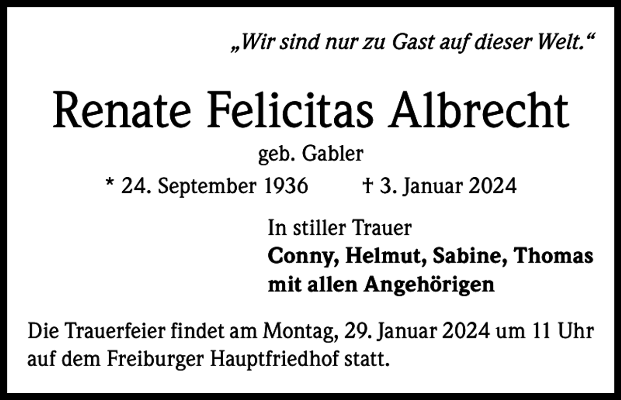 <p>„Wir sind nur zu Gast auf dieser Welt.“</p><p>Renate Felicitas Albrecht<br />geb. Gabler<br />* 24. September 1936<br />† 3. Januar 2024</p><p>In stiller Trauer<br />Conny, Helmut, Sabine, Thomas<br />mit allen Angehörigen<br />Die Trauerfeier findet am Montag, 29. Januar 2024 um 11 Uhr<br />auf dem Freiburger Hauptfriedhof statt.</p>
