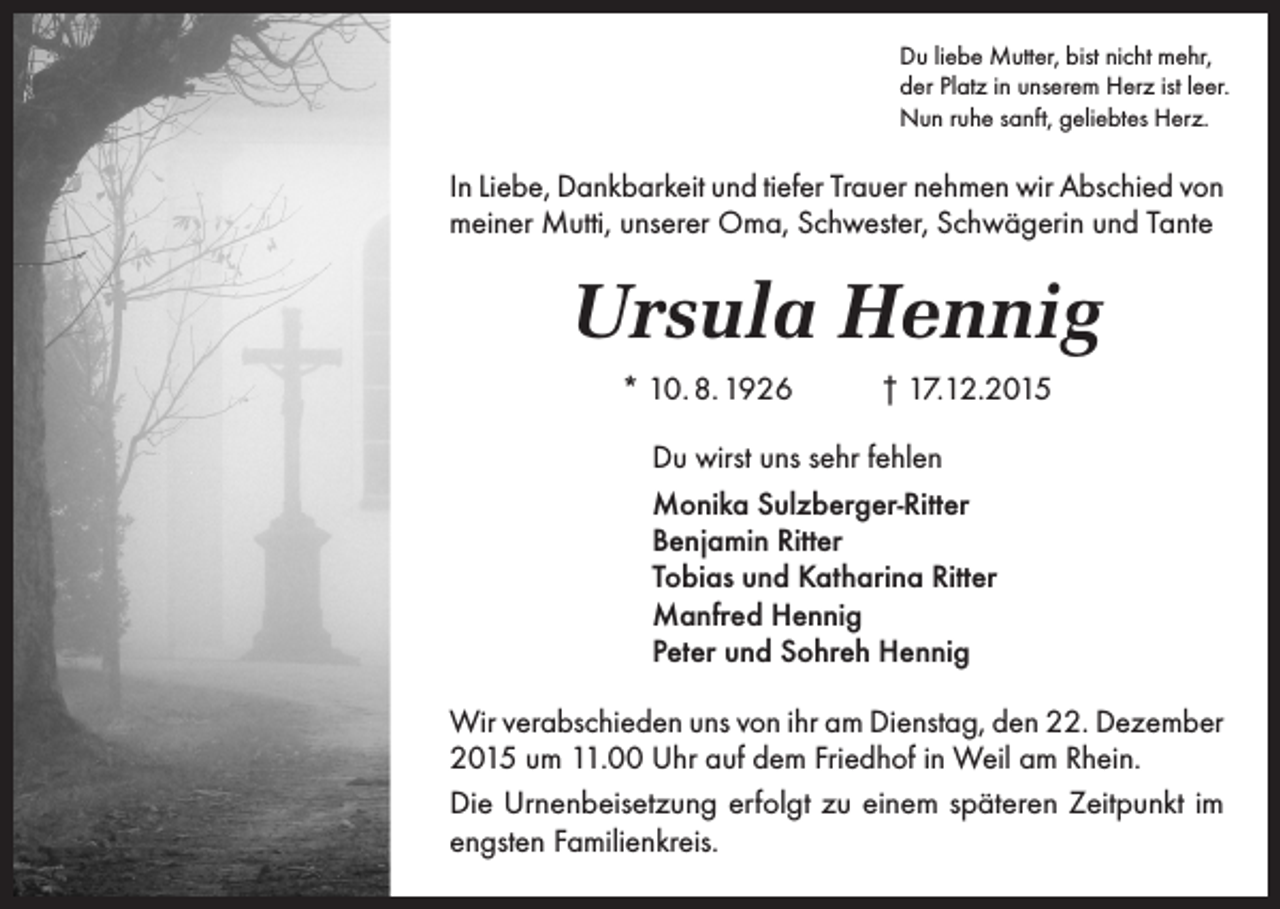 <p>Du liebe Mutter, bist nicht mehr,<br />der Platz in unserem Herz ist leer.<br />Nun ruhe sanft, geliebtes Herz.</p><p>In Liebe, Dankbarkeit und tiefer Trauer nehmen wir Abschied von<br />meiner Mutti, unserer Oma, Schwester, Schwägerin und Tante</p><p>Ursula Hennig<br />* 10. 8. 1926</p><p>† 17.12.2015</p><p>Du wirst uns sehr fehlen<br />Monika Sulzberger-Ritter<br />Benjamin Ritter<br />Tobias und Katharina Ritter<br />Manfred Hennig<br />Peter und Sohreh Hennig<br />Wir verabschieden uns von ihr am Dienstag, den 22. Dezember<br />2015 um 11.00 Uhr auf dem Friedhof in Weil am Rhein.<br />Die Urnenbeisetzung erfolgt zu einem späteren Zeitpunkt im<br />engsten Familienkreis.</p>