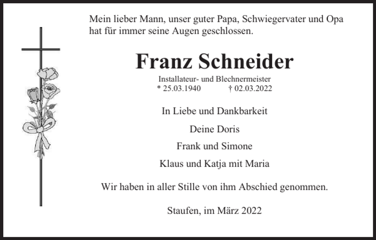 <p>Mein lieber Mann, unser guter Papa, Schwiegervater und Opa<br />hat für immer seine Augen geschlossen.</p><p>Franz Schneider<br />Installateur- und Blechnermeister<br />* 25.03.1940<br />† 02.03.2022</p><p>In Liebe und Dankbarkeit<br />Deine Doris<br />Frank und Simone<br />Klaus und Katja mit Maria<br />Wir haben in aller Stille von ihm Abschied genommen.<br />Staufen, im März 2022</p>