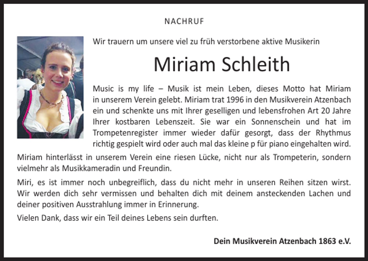 <p>NACHRUF<br />Wir trauern um unsere viel zu früh verstorbene aktive Musikerin</p><p>Miriam Schleith<br />Music is my life – Musik ist mein Leben, dieses Motto hat Miriam<br />in unserem Verein gelebt. Miriam trat 1996 in den Musikverein Atzenbach<br />ein und schenkte uns mit Ihrer geselligen und lebens­frohen Art 20 Jahre<br />Ihrer kostbaren Lebenszeit. Sie war ein Sonnenschein und hat im<br />Trompeten­<br />register immer wieder dafür gesorgt, dass der Rhythmus­<br />richtig gespielt wird oder auch mal das kleine p für piano eingehalten wird.<br />Miriam hinterlässt in unserem Verein eine riesen Lücke, nicht nur als Trompeterin, sondern<br />vielmehr als Musikkameradin und Freundin.<br />Miri, es ist immer noch unbegreiflich, dass du nicht mehr in unseren Reihen sitzen wirst.<br />Wir werden dich sehr vermissen und behalten dich mit deinem ansteckenden Lachen und<br />­deiner positiven Ausstrahlung immer in Erinnerung.<br />Vielen Dank, dass wir ein Teil deines Lebens sein durften.<br />Dein Musikverein Atzenbach 1863 e.V.</p>