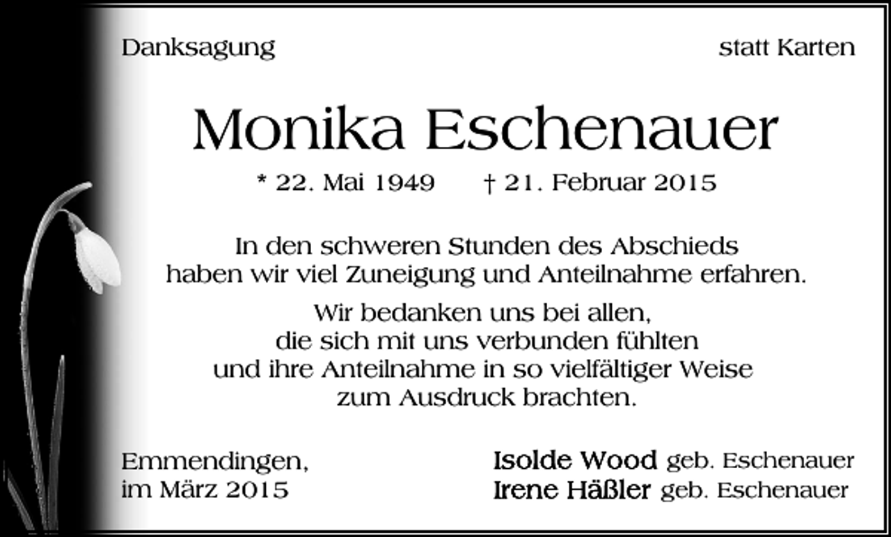 <p>Danksagung</p><p>statt Karten</p><p>Monika Eschenauer<br />* 22. Mai 1949</p><p>† 21. Februar 2015</p><p>In den schweren Stunden des Abschieds<br />haben wir viel Zuneigung und Anteilnahme erfahren.<br />Wir bedanken uns bei allen,<br />die sich mit uns verbunden fühlten<br />und ihre Anteilnahme in so vielfältiger Weise<br />zum Ausdruck brachten.<br />Emmendingen,<br />im März 2015</p><p>geb. Eschenauer<br />geb. Eschenauer</p>