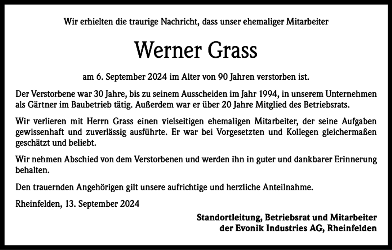 <p>Wir erhielten die traurige Nachricht, dass unser ehemaliger Mitarbeiter</p><p>Werner Grass<br />am 6. September 2024 im Alter von 90 Jahren verstorben ist.<br />Der Verstorbene war 30 Jahre, bis zu seinem Ausscheiden im Jahr 1994, in unserem Unternehmen<br />als Gärtner im Baubetrieb tätig. Außerdem war er über 20 Jahre Mitglied des Betriebsrats.<br />Wir verlieren mit Herrn Grass einen vielseitigen ehemaligen Mitarbeiter, der seine Aufgaben<br />­gewissenhaft und zuverlässig ausführte. Er war bei Vorgesetzten und Kollegen gleichermaßen<br />­geschätzt und beliebt.<br />Wir nehmen Abschied von dem Verstorbenen und werden ihn in guter und dankbarer Erinnerung<br />behalten.<br />Den trauernden Angehörigen gilt unsere aufrichtige und herzliche Anteilnahme.<br />Rheinfelden, 13. September 2024<br />Standortleitung, Betriebsrat und Mitarbeiter<br />der Evonik Industries AG, Rheinfelden</p>