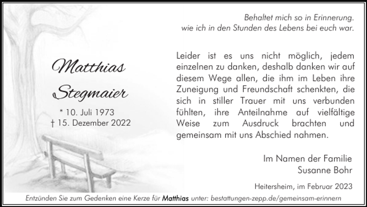 <p>Behaltet mich so in Erinnerung.<br />wie ich in den Stunden des Lebens bei euch war.</p><p>Matthias<br />Stegmaier<br />* 10. Juli 1973<br />† 15. Dezember 2022</p><p>Leider ist es uns nicht möglich, jedem<br />einzelnen zu danken, deshalb danken wir auf<br />diesem Wege allen, die ihm im Leben ihre<br />Zuneigung und Freundschaft schenkten, die<br />sich in stiller Trauer mit uns verbunden<br />fühlten, ihre Anteilnahme auf vielfältige<br />Weise zum Ausdruck brachten und<br />gemeinsam mit uns Abschied nahmen.<br />Im Namen der Familie<br />Susanne Bohr<br />Heitersheim, im Februar 2023</p><p>Entzünden Sie zum Gedenken eine Kerze für</p><p>unter: bestattungen-zepp.de/gemeinsam-erinnern</p>