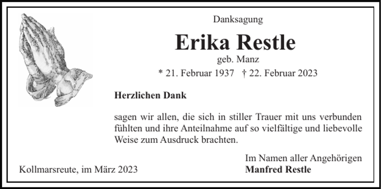 <p>Danksagung</p><p>Erika Restle</p><p>geb. Manz<br />* 21. Februar 1937 † 22. Februar 2023<br />Herzlichen Dank<br />sagen wir allen, die sich in stiller Trauer mit uns verbunden<br />fühlten und ihre Anteilnahme auf so vielfältige und liebevolle<br />Weise zum Ausdruck brachten.<br />Kollmarsreute, im März 2023</p><p>Im Namen aller Angehörigen<br />Manfred Restle</p>
