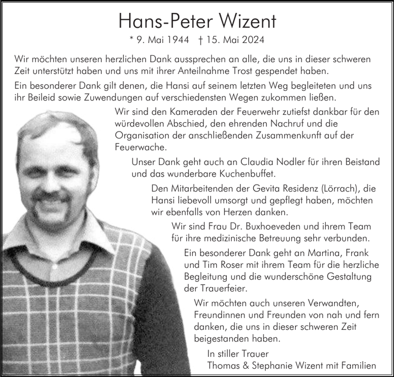 <p>Hans-Peter Wizent<br />* 9. Mai 1944 † 15. Mai 2024<br />Wir möchten unseren herzlichen Dank aussprechen an alle, die uns in dieser schweren<br />Zeit unterstützt haben und uns mit ihrer Anteilnahme Trost gespendet haben.<br />Ein besonderer Dank gilt denen, die Hansi auf seinem letzten Weg begleiteten und uns<br />ihr Beileid sowie Zuwendungen auf verschiedensten Wegen zukommen ließen.<br />Wir sind den Kameraden der Feuerwehr zutiefst dankbar für den<br />würdevollen Abschied, den ehrenden Nachruf und die<br />Organisation der anschließenden Zusammenkunft auf der<br />Feuerwache.<br />Unser Dank geht auch an Claudia Nodler für ihren Beistand<br />und das wunderbare Kuchenbuffet.<br />Den Mitarbeitenden der Gevita Residenz (Lörrach), die<br />Hansi liebevoll umsorgt und gepflegt haben, möchten<br />wir ebenfalls von Herzen danken.<br />Wir sind Frau Dr. Buxhoeveden und ihrem Team<br />für ihre medizinische Betreuung sehr verbunden.<br />Ein besonderer Dank geht an Martina, Frank<br />und Tim Roser mit ihrem Team für die herzliche<br />Begleitung und die wunderschöne Gestaltung<br />der Trauerfeier.<br />Wir möchten auch unseren Verwandten,<br />Freundinnen und Freunden von nah und fern<br />danken, die uns in dieser schweren Zeit<br />beigestanden haben.<br />In stiller Trauer<br />Thomas &amp; Stephanie Wizent mit Familien</p>