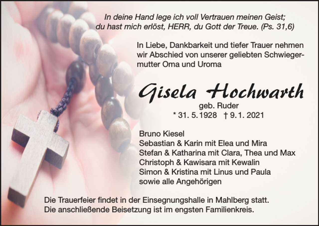 <p>In deine Hand lege ich voll Vertrauen meinen Geist;<br />du hast mich erlöst, HERR, du Gott der Treue. (Ps. 31,6)<br />In Liebe, Dankbarkeit und tiefer Trauer nehmen<br />wir Abschied von unserer geliebten Schwiegermutter Oma und Uroma</p><p>geb. Ruder<br />* 31. 5. 1928 † 9. 1. 2021<br />Bruno Kiesel<br />Sebastian &amp; Karin mit Elea und Mira<br />Stefan &amp; Katharina mit Clara, Thea und Max<br />Christoph &amp; Kawisara mit Kewalin<br />Simon &amp; Kristina mit Linus und Paula<br />sowie alle Angehörigen<br />Die Trauerfeier findet in der Einsegnungshalle in Mahlberg statt.<br />Die anschließende Beisetzung ist im engsten Familienkreis.</p>