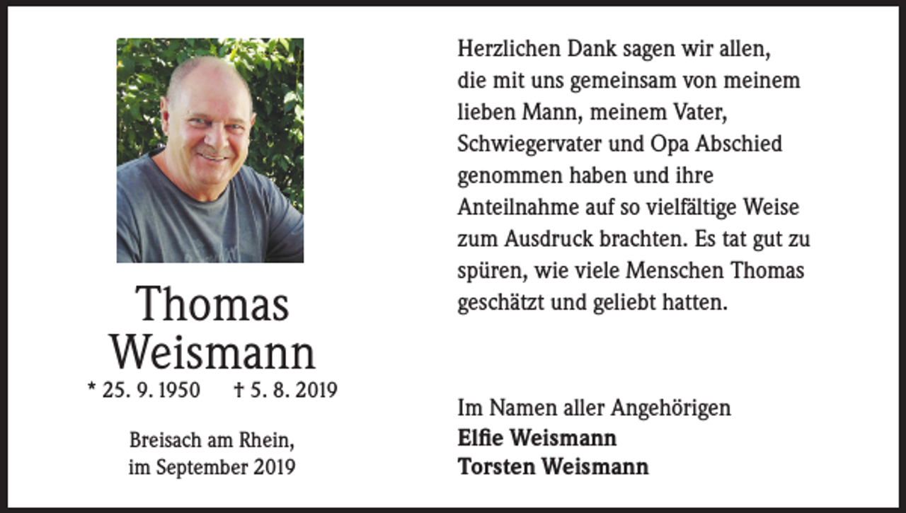 <p>Thomas<br />Weismann</p><p>* 25. 9. 1950</p><p>† 5. 8. 2019</p><p>Breisach am Rhein,<br />im September 2019</p><p>Herzlichen Dank sagen wir allen,<br />die mit uns gemeinsam von meinem<br />lieben Mann, meinem Vater,<br />Schwiegervater und Opa Abschied<br />genommen haben und ihre<br />Anteilnahme auf so vielfältige Weise<br />zum Ausdruck brachten. Es tat gut zu<br />spüren, wie viele Menschen Thomas<br />geschätzt und geliebt hatten.</p><p>Im Namen aller Angehörigen<br />Elfie Weismann<br />Torsten Weismann</p>